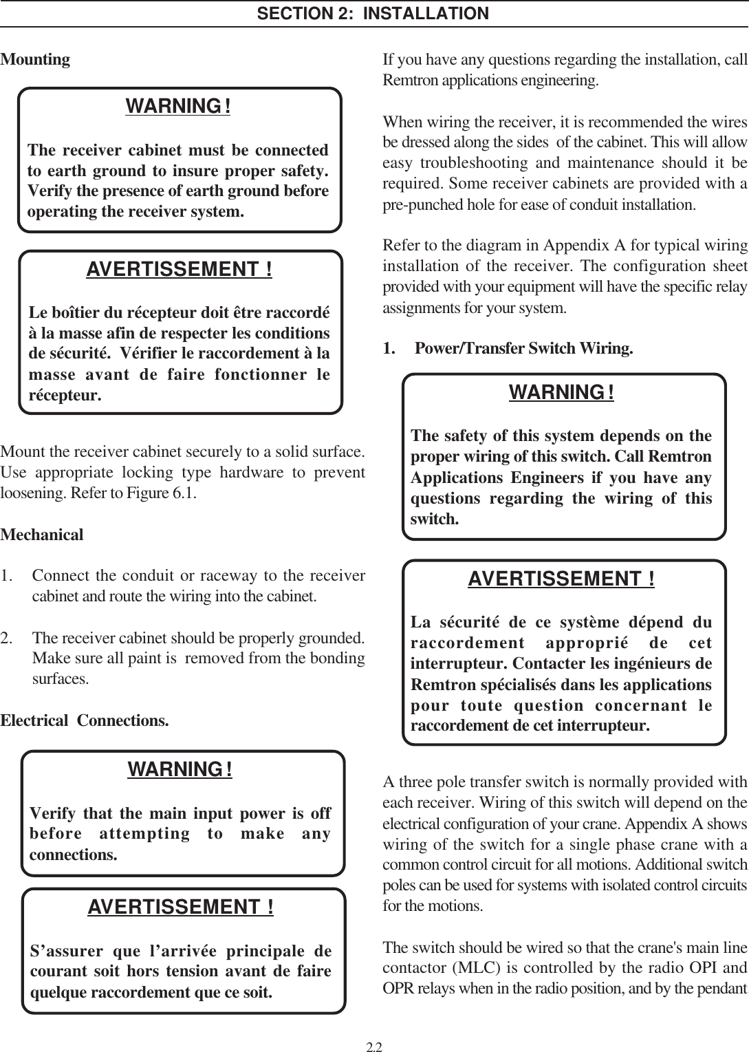 MountingMount the receiver cabinet securely to a solid surface.Use appropriate locking type hardware to preventloosening. Refer to Figure 6.1.Mechanical1. Connect the conduit or raceway to the receivercabinet and route the wiring into the cabinet.2. The receiver cabinet should be properly grounded.Make sure all paint is  removed from the bondingsurfaces.Electrical  Connections.If you have any questions regarding the installation, callRemtron applications engineering.When wiring the receiver, it is recommended the wiresbe dressed along the sides  of the cabinet. This will alloweasy troubleshooting and maintenance should it berequired. Some receiver cabinets are provided with apre-punched hole for ease of conduit installation.Refer to the diagram in Appendix A for typical wiringinstallation of the receiver. The configuration sheetprovided with your equipment will have the specific relayassignments for your system.1. Power/Transfer Switch Wiring.A three pole transfer switch is normally provided witheach receiver. Wiring of this switch will depend on theelectrical configuration of your crane. Appendix A showswiring of the switch for a single phase crane with acommon control circuit for all motions. Additional switchpoles can be used for systems with isolated control circuitsfor the motions.The switch should be wired so that the crane&apos;s main linecontactor (MLC) is controlled by the radio OPI andOPR relays when in the radio position, and by the pendant2.2WARNING !Verify that the main input power is offbefore attempting to make anyconnections.WARNING !The safety of this system depends on theproper wiring of this switch. Call RemtronApplications Engineers if you have anyquestions regarding the wiring of thisswitch.SECTION 2:  INSTALLATIONWARNING !The receiver cabinet must be connectedto earth ground to insure proper safety.Verify the presence of earth ground beforeoperating the receiver system.AVERTISSEMENT !Le boîtier du récepteur doit être raccordéà la masse afin de respecter les conditionsde sécurité.  Vérifier le raccordement à lamasse avant de faire fonctionner lerécepteur.AVERTISSEMENT !S’assurer que l’arrivée principale decourant soit hors tension avant de fairequelque raccordement que ce soit.AVERTISSEMENT !La sécurité de ce système dépend duraccordement approprié de cetinterrupteur. Contacter les ingénieurs deRemtron spécialisés dans les applicationspour toute question concernant leraccordement de cet interrupteur.