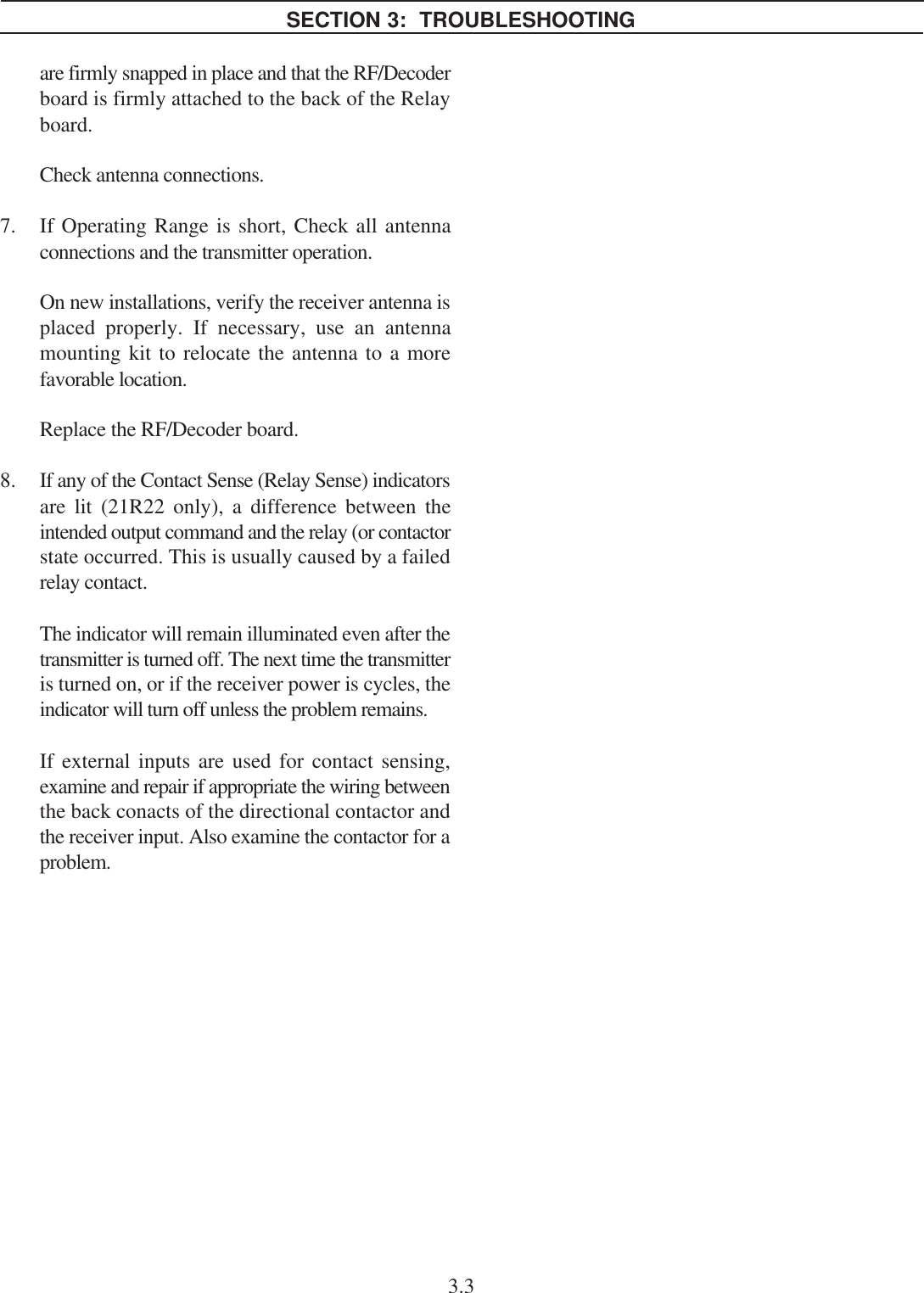 are firmly snapped in place and that the RF/Decoderboard is firmly attached to the back of the Relayboard.Check antenna connections.7. If Operating Range is short, Check all antennaconnections and the transmitter operation.On new installations, verify the receiver antenna isplaced properly. If necessary, use an antennamounting kit to relocate the antenna to a morefavorable location.Replace the RF/Decoder board.8. If any of the Contact Sense (Relay Sense) indicatorsare lit (21R22 only), a difference between theintended output command and the relay (or contactorstate occurred. This is usually caused by a failedrelay contact.The indicator will remain illuminated even after thetransmitter is turned off. The next time the transmitteris turned on, or if the receiver power is cycles, theindicator will turn off unless the problem remains.If external inputs are used for contact sensing,examine and repair if appropriate the wiring betweenthe back conacts of the directional contactor andthe receiver input. Also examine the contactor for aproblem.SECTION 3:  TROUBLESHOOTING3.3