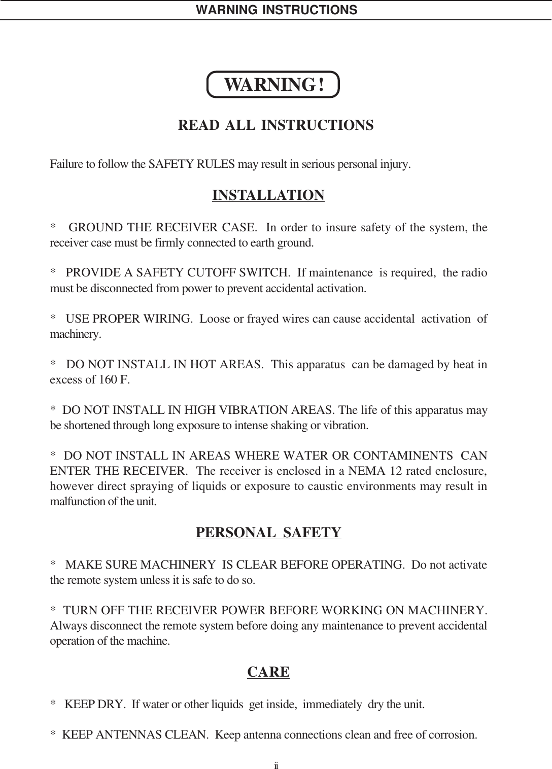 iiFailure to follow the SAFETY RULES may result in serious personal injury.INSTALLATION*   GROUND THE RECEIVER CASE.  In order to insure safety of the system, thereceiver case must be firmly connected to earth ground.*   PROVIDE A SAFETY CUTOFF SWITCH.  If maintenance  is required,  the radiomust be disconnected from power to prevent accidental activation.*   USE PROPER WIRING.  Loose or frayed wires can cause accidental  activation  ofmachinery.*   DO NOT INSTALL IN HOT AREAS.  This apparatus  can be damaged by heat inexcess of 160 F.*  DO NOT INSTALL IN HIGH VIBRATION AREAS. The life of this apparatus maybe shortened through long exposure to intense shaking or vibration.*  DO NOT INSTALL IN AREAS WHERE WATER OR CONTAMINENTS  CANENTER THE RECEIVER.  The receiver is enclosed in a NEMA 12 rated enclosure,however direct spraying of liquids or exposure to caustic environments may result inmalfunction of the unit.PERSONAL SAFETY*   MAKE SURE MACHINERY  IS CLEAR BEFORE OPERATING.  Do not activatethe remote system unless it is safe to do so.*  TURN OFF THE RECEIVER POWER BEFORE WORKING ON MACHINERY.Always disconnect the remote system before doing any maintenance to prevent accidentaloperation of the machine.CARE*   KEEP DRY.  If water or other liquids  get inside,  immediately  dry the unit.*  KEEP ANTENNAS CLEAN.  Keep antenna connections clean and free of corrosion.WARNING !READ ALL INSTRUCTIONSWARNING INSTRUCTIONS
