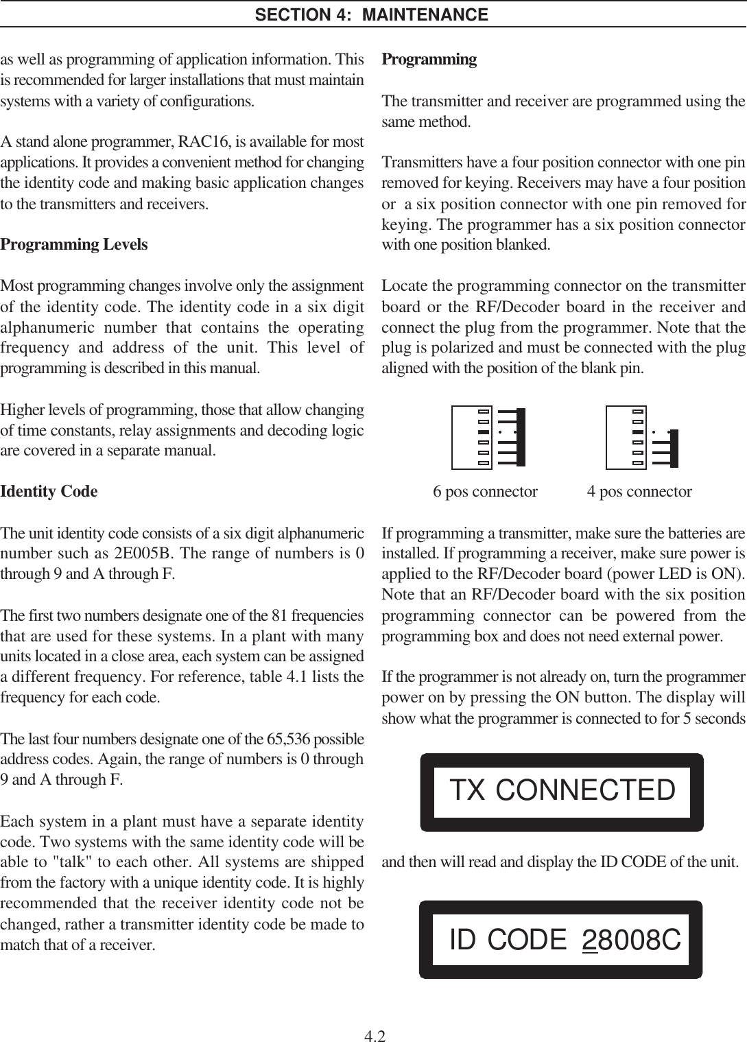 as well as programming of application information. Thisis recommended for larger installations that must maintainsystems with a variety of configurations.A stand alone programmer, RAC16, is available for mostapplications. It provides a convenient method for changingthe identity code and making basic application changesto the transmitters and receivers.Programming LevelsMost programming changes involve only the assignmentof the identity code. The identity code in a six digitalphanumeric number that contains the operatingfrequency and address of the unit. This level ofprogramming is described in this manual.Higher levels of programming, those that allow changingof time constants, relay assignments and decoding logicare covered in a separate manual.Identity CodeThe unit identity code consists of a six digit alphanumericnumber such as 2E005B. The range of numbers is 0through 9 and A through F.The first two numbers designate one of the 81 frequenciesthat are used for these systems. In a plant with manyunits located in a close area, each system can be assigneda different frequency. For reference, table 4.1 lists thefrequency for each code.The last four numbers designate one of the 65,536 possibleaddress codes. Again, the range of numbers is 0 through9 and A through F.Each system in a plant must have a separate identitycode. Two systems with the same identity code will beable to &quot;talk&quot; to each other. All systems are shippedfrom the factory with a unique identity code. It is highlyrecommended that the receiver identity code not bechanged, rather a transmitter identity code be made tomatch that of a receiver.ProgrammingThe transmitter and receiver are programmed using thesame method.Transmitters have a four position connector with one pinremoved for keying. Receivers may have a four positionor  a six position connector with one pin removed forkeying. The programmer has a six position connectorwith one position blanked.Locate the programming connector on the transmitterboard or the RF/Decoder board in the receiver andconnect the plug from the programmer. Note that theplug is polarized and must be connected with the plugaligned with the position of the blank pin.6 pos connector 4 pos connectorIf programming a transmitter, make sure the batteries areinstalled. If programming a receiver, make sure power isapplied to the RF/Decoder board (power LED is ON).Note that an RF/Decoder board with the six positionprogramming connector can be powered from theprogramming box and does not need external power.If the programmer is not already on, turn the programmerpower on by pressing the ON button. The display willshow what the programmer is connected to for 5 secondsand then will read and display the ID CODE of the unit.SECTION 4:  MAINTENANCE4.2ID CODE 28008CTX CONNECTED