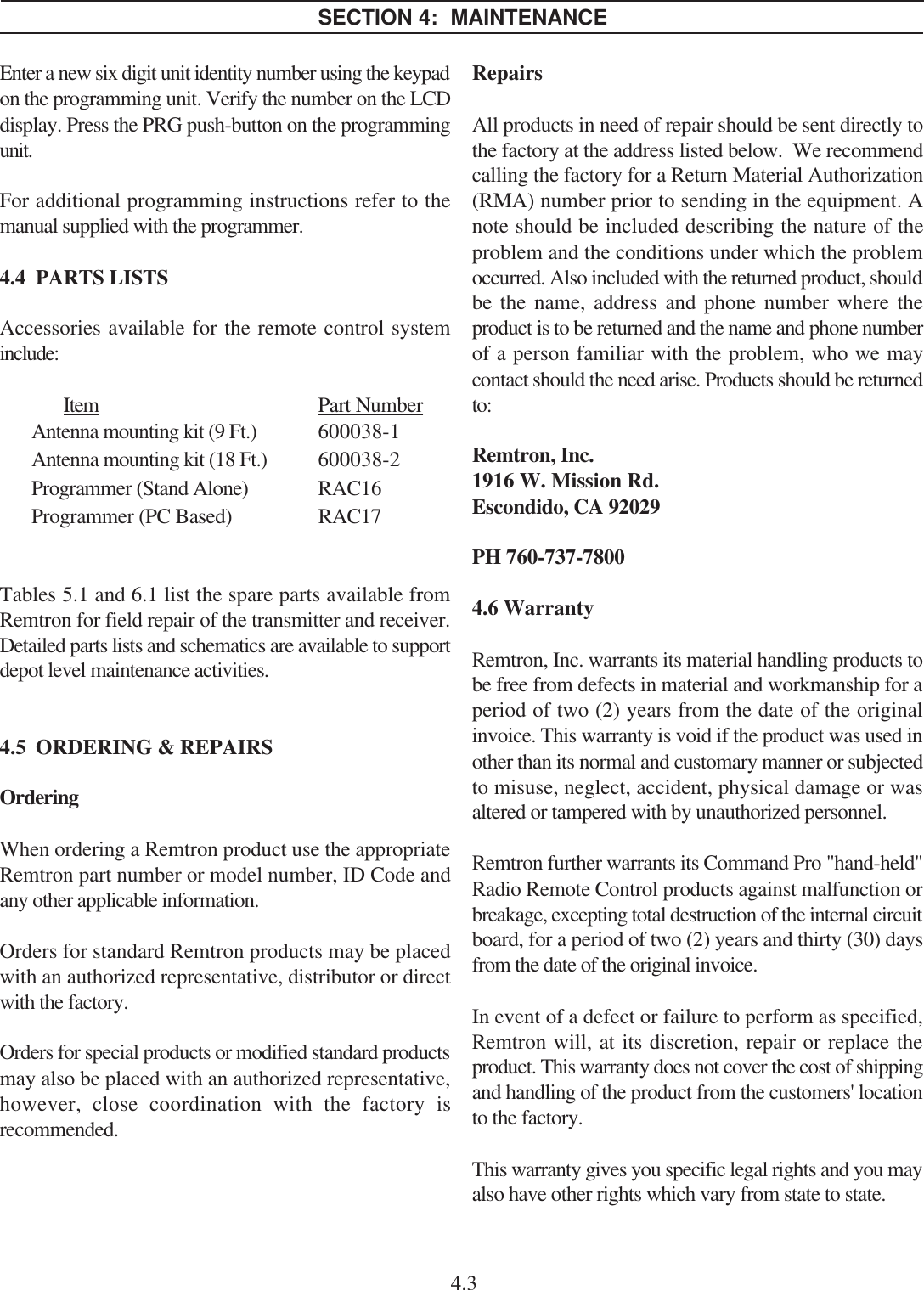 Enter a new six digit unit identity number using the keypadon the programming unit. Verify the number on the LCDdisplay. Press the PRG push-button on the programmingunit.For additional programming instructions refer to themanual supplied with the programmer.4.4  PARTS LISTSAccessories available for the remote control systeminclude:Item Part NumberAntenna mounting kit (9 Ft.) 600038-1Antenna mounting kit (18 Ft.) 600038-2Programmer (Stand Alone) RAC16Programmer (PC Based) RAC17Tables 5.1 and 6.1 list the spare parts available fromRemtron for field repair of the transmitter and receiver.Detailed parts lists and schematics are available to supportdepot level maintenance activities.4.5  ORDERING &amp; REPAIRSOrderingWhen ordering a Remtron product use the appropriateRemtron part number or model number, ID Code andany other applicable information.Orders for standard Remtron products may be placedwith an authorized representative, distributor or directwith the factory.Orders for special products or modified standard productsmay also be placed with an authorized representative,however, close coordination with the factory isrecommended.SECTION 4:  MAINTENANCE4.3RepairsAll products in need of repair should be sent directly tothe factory at the address listed below.  We recommendcalling the factory for a Return Material Authorization(RMA) number prior to sending in the equipment. Anote should be included describing the nature of theproblem and the conditions under which the problemoccurred. Also included with the returned product, shouldbe the name, address and phone number where theproduct is to be returned and the name and phone numberof a person familiar with the problem, who we maycontact should the need arise. Products should be returnedto:Remtron, Inc.1916 W. Mission Rd.Escondido, CA 92029PH 760-737-78004.6  WarrantyRemtron, Inc. warrants its material handling products tobe free from defects in material and workmanship for aperiod of two (2) years from the date of the originalinvoice. This warranty is void if the product was used inother than its normal and customary manner or subjectedto misuse, neglect, accident, physical damage or wasaltered or tampered with by unauthorized personnel.Remtron further warrants its Command Pro &quot;hand-held&quot;Radio Remote Control products against malfunction orbreakage, excepting total destruction of the internal circuitboard, for a period of two (2) years and thirty (30) daysfrom the date of the original invoice.In event of a defect or failure to perform as specified,Remtron will, at its discretion, repair or replace theproduct. This warranty does not cover the cost of shippingand handling of the product from the customers&apos; locationto the factory.This warranty gives you specific legal rights and you mayalso have other rights which vary from state to state.