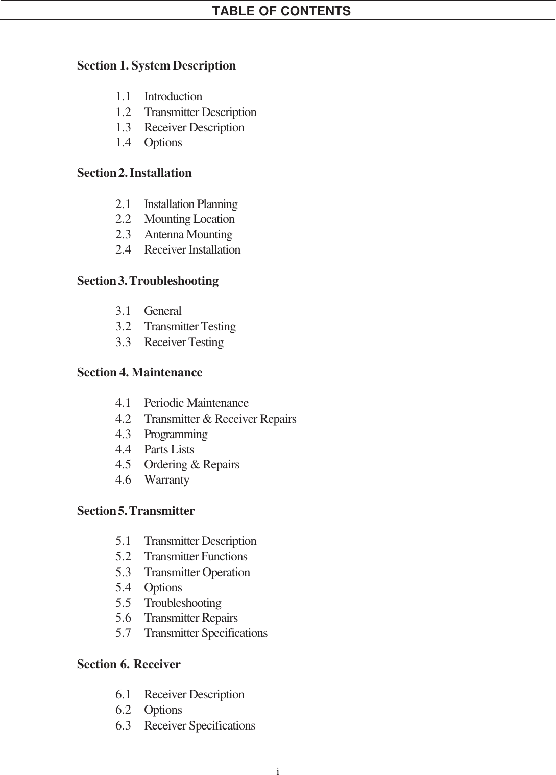 Section 1. System Description1.1 Introduction1.2 Transmitter Description1.3 Receiver Description1.4 OptionsSection 2. Installation2.1 Installation Planning2.2 Mounting Location2.3 Antenna Mounting2.4 Receiver InstallationSection 3. Troubleshooting3.1 General3.2 Transmitter Testing3.3 Receiver TestingSection 4. Maintenance4.1 Periodic Maintenance4.2 Transmitter &amp; Receiver Repairs4.3 Programming4.4 Parts Lists4.5 Ordering &amp; Repairs4.6 WarrantySection 5. Transmitter5.1 Transmitter Description5.2 Transmitter Functions5.3 Transmitter Operation5.4 Options5.5 Troubleshooting5.6 Transmitter Repairs5.7 Transmitter SpecificationsSection 6. Receiver6.1 Receiver Description6.2 Options6.3 Receiver SpecificationsiTABLE OF CONTENTS