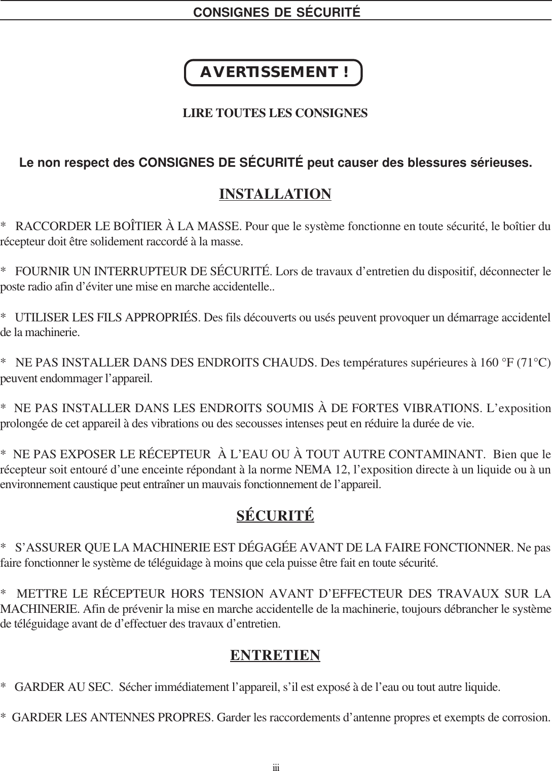 iiiLe non respect des CONSIGNES DE SÉCURITÉ peut causer des blessures sérieuses.INSTALLATION*   RACCORDER LE BOÎTIER À LA MASSE. Pour que le système fonctionne en toute sécurité, le boîtier durécepteur doit être solidement raccordé à la masse.*   FOURNIR UN INTERRUPTEUR DE SÉCURITÉ. Lors de travaux d’entretien du dispositif, déconnecter leposte radio afin d’éviter une mise en marche accidentelle..*   UTILISER LES FILS APPROPRIÉS. Des fils découverts ou usés peuvent provoquer un démarrage accidentelde la machinerie.*   NE PAS INSTALLER DANS DES ENDROITS CHAUDS. Des températures supérieures à 160 °F (71°C)peuvent endommager l’appareil.*  NE PAS INSTALLER DANS LES ENDROITS SOUMIS À DE FORTES VIBRATIONS. L’expositionprolongée de cet appareil à des vibrations ou des secousses intenses peut en réduire la durée de vie.*  NE PAS EXPOSER LE RÉCEPTEUR  À L’EAU OU À TOUT AUTRE CONTAMINANT.  Bien que lerécepteur soit entouré d’une enceinte répondant à la norme NEMA 12, l’exposition directe à un liquide ou à unenvironnement caustique peut entraîner un mauvais fonctionnement de l’appareil.SÉCURITÉ*   S’ASSURER QUE LA MACHINERIE EST DÉGAGÉE AVANT DE LA FAIRE FONCTIONNER. Ne pasfaire fonctionner le système de téléguidage à moins que cela puisse être fait en toute sécurité.*  METTRE LE RÉCEPTEUR HORS TENSION AVANT D’EFFECTEUR DES TRAVAUX SUR LAMACHINERIE. Afin de prévenir la mise en marche accidentelle de la machinerie, toujours débrancher le systèmede téléguidage avant de d’effectuer des travaux d’entretien.ENTRETIEN*   GARDER AU SEC.  Sécher immédiatement l’appareil, s’il est exposé à de l’eau ou tout autre liquide.*  GARDER LES ANTENNES PROPRES. Garder les raccordements d’antenne propres et exempts de corrosion.AVERTISSEMENT !LIRE TOUTES LES CONSIGNESCONSIGNES DE SÉCURITÉ