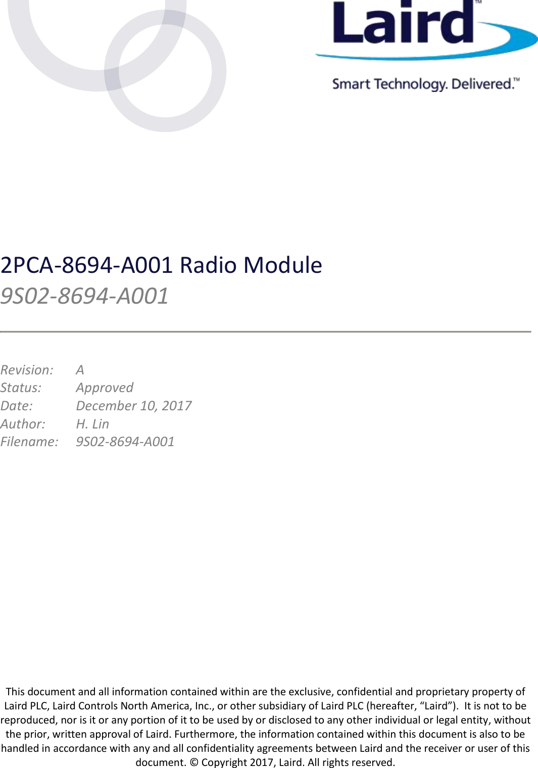  This document and all information contained within are the exclusive, confidential and proprietary property of Laird PLC, Laird Controls North America, Inc., or other subsidiary of Laird PLC (hereafter, “Laird”).  It is not to be reproduced, nor is it or any portion of it to be used by or disclosed to any other individual or legal entity, without the prior, written approval of Laird. Furthermore, the information contained within this document is also to be handled in accordance with any and all confidentiality agreements between Laird and the receiver or user of this document. © Copyright 2017, Laird. All rights reserved. 2PCA-8694-A001 Radio Module   9S02-8694-A001  Revision:   A Status:  Approved Date:    December 10, 2017 Author:  H. Lin Filename:  9S02-8694-A001   