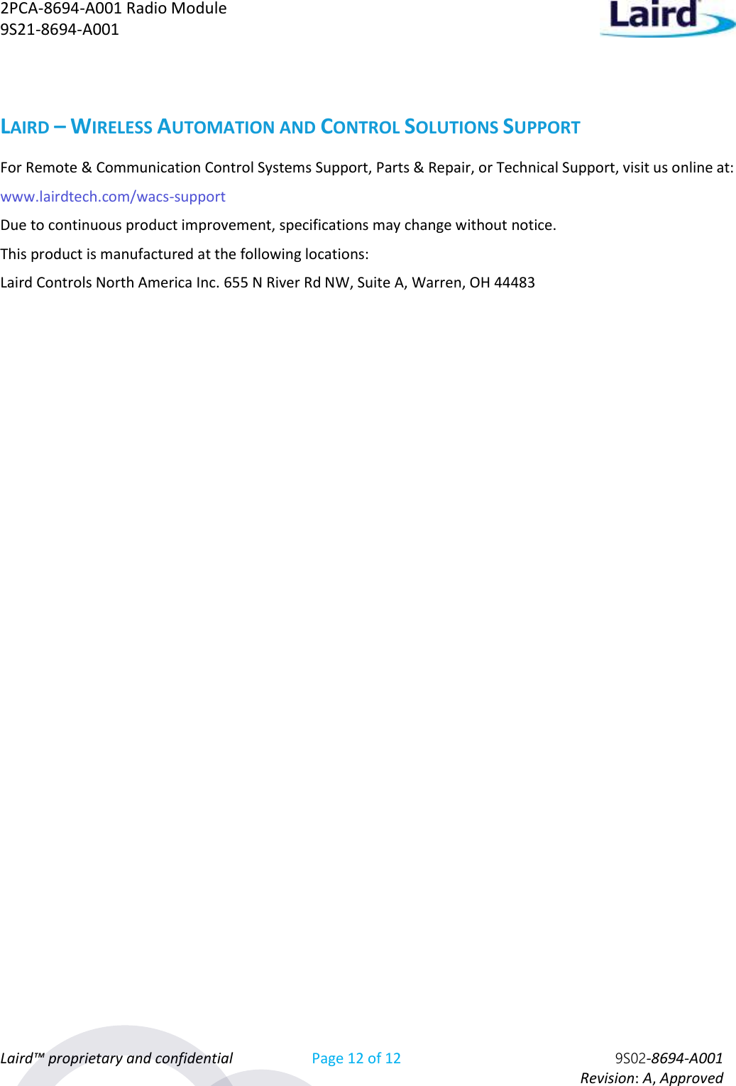 2PCA-8694-A001 Radio Module   9S21-8694-A001 Laird™ proprietary and confidential Page 12 of 12 9S02-8694-A001     Revision: A, Approved LAIRD – WIRELESS AUTOMATION AND CONTROL SOLUTIONS SUPPORT For Remote &amp; Communication Control Systems Support, Parts &amp; Repair, or Technical Support, visit us online at:  www.lairdtech.com/wacs-support Due to continuous product improvement, specifications may change without notice. This product is manufactured at the following locations: Laird Controls North America Inc. 655 N River Rd NW, Suite A, Warren, OH 44483    
