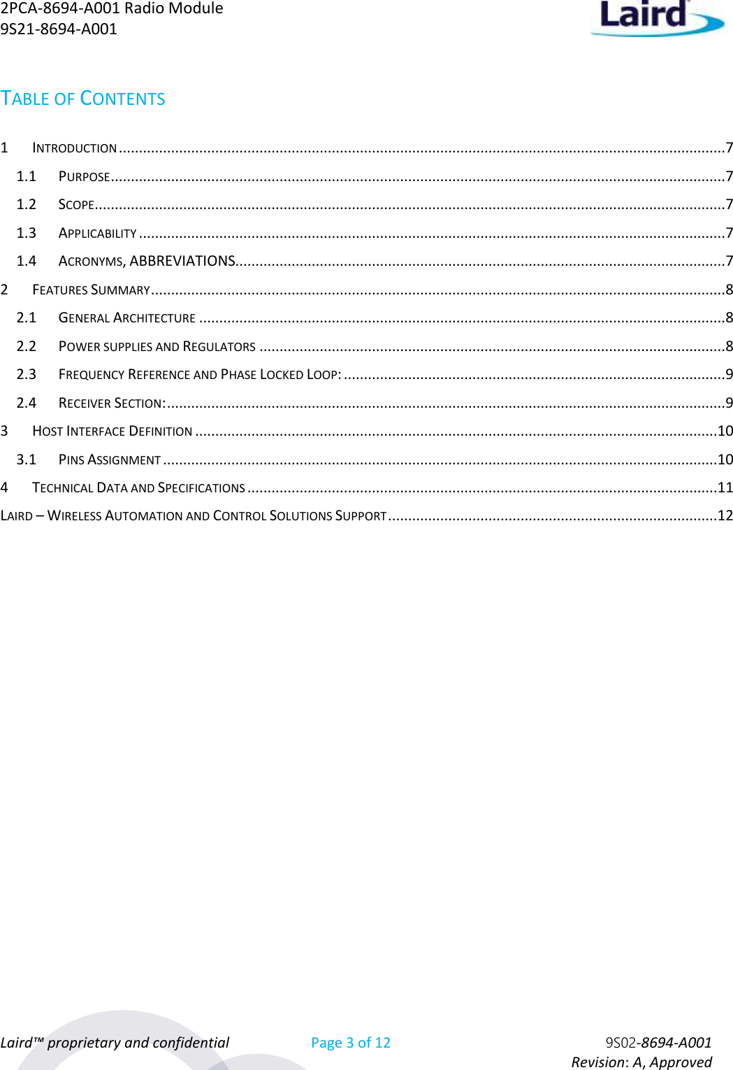 2PCA-8694-A001 Radio Module   9S21-8694-A001 Laird™ proprietary and confidential Page 3 of 12 9S02-8694-A001     Revision: A, Approved TABLE OF CONTENTS 1 INTRODUCTION ....................................................................................................................................................... 7 1.1 PURPOSE ......................................................................................................................................................... 7 1.2 SCOPE............................................................................................................................................................. 7 1.3 APPLICABILITY .................................................................................................................................................. 7 1.4 ACRONYMS, ABBREVIATIONS.......................................................................................................................... 7 2 FEATURES SUMMARY ............................................................................................................................................... 8 2.1 GENERAL ARCHITECTURE ................................................................................................................................... 8 2.2 POWER SUPPLIES AND REGULATORS .................................................................................................................... 8 2.3 FREQUENCY REFERENCE AND PHASE LOCKED LOOP: ............................................................................................... 9 2.4 RECEIVER SECTION: ........................................................................................................................................... 9 3 HOST INTERFACE DEFINITION ..................................................................................................................................10 3.1 PINS ASSIGNMENT ..........................................................................................................................................10 4 TECHNICAL DATA AND SPECIFICATIONS .....................................................................................................................11 LAIRD – WIRELESS AUTOMATION AND CONTROL SOLUTIONS SUPPORT ..................................................................................12       