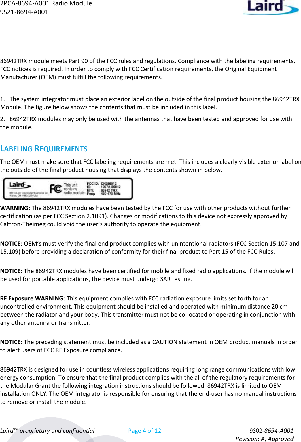 2PCA-8694-A001 Radio Module   9S21-8694-A001 Laird™ proprietary and confidential Page 4 of 12 9S02-8694-A001     Revision: A, Approved  86942TRX module meets Part 90 of the FCC rules and regulations. Compliance with the labeling requirements, FCC notices is required. In order to comply with FCC Certification requirements, the Original Equipment Manufacturer (OEM) must fulfill the following requirements.  1.   The system integrator must place an exterior label on the outside of the final product housing the 86942TRX Module. The figure below shows the contents that must be included in this label. 2.   86942TRX modules may only be used with the antennas that have been tested and approved for use with the module.  LABELING REQUIREMENTS The OEM must make sure that FCC labeling requirements are met. This includes a clearly visible exterior label on the outside of the final product housing that displays the contents shown in below.   WARNING: The 86942TRX modules have been tested by the FCC for use with other products without further certification (as per FCC Section 2.1091). Changes or modifications to this device not expressly approved by Cattron-Theimeg could void the user’s authority to operate the equipment.  NOTICE: OEM’s must verify the final end product complies with unintentional radiators (FCC Section 15.107 and 15.109) before providing a declaration of conformity for their final product to Part 15 of the FCC Rules.  NOTICE: The 86942TRX modules have been certified for mobile and fixed radio applications. If the module will be used for portable applications, the device must undergo SAR testing.  RF Exposure WARNING: This equipment complies with FCC radiation exposure limits set forth for an uncontrolled environment. This equipment should be installed and operated with minimum distance 20 cm between the radiator and your body. This transmitter must not be co-located or operating in conjunction with any other antenna or transmitter.  NOTICE: The preceding statement must be included as a CAUTION statement in OEM product manuals in order to alert users of FCC RF Exposure compliance.  86942TRX is designed for use in countless wireless applications requiring long range communications with low energy consumption. To ensure that the final product complies with the all of the regulatory requirements for the Modular Grant the following integration instructions should be followed. 86942TRX is limited to OEM installation ONLY. The OEM integrator is responsible for ensuring that the end-user has no manual instructions to remove or install the module. 