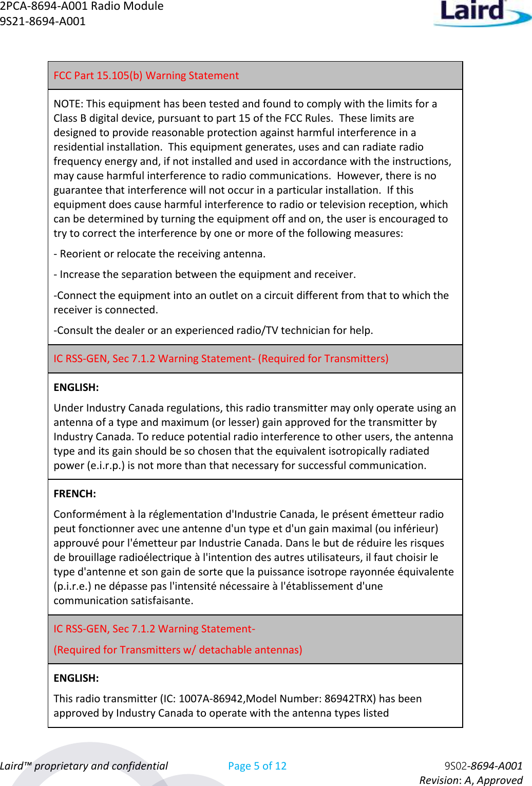 2PCA-8694-A001 Radio Module   9S21-8694-A001 Laird™ proprietary and confidential Page 5 of 12 9S02-8694-A001     Revision: A, Approved FCC Part 15.105(b) Warning Statement NOTE: This equipment has been tested and found to comply with the limits for a Class B digital device, pursuant to part 15 of the FCC Rules.  These limits are designed to provide reasonable protection against harmful interference in a residential installation.  This equipment generates, uses and can radiate radio frequency energy and, if not installed and used in accordance with the instructions, may cause harmful interference to radio communications.  However, there is no guarantee that interference will not occur in a particular installation.  If this equipment does cause harmful interference to radio or television reception, which can be determined by turning the equipment off and on, the user is encouraged to try to correct the interference by one or more of the following measures: - Reorient or relocate the receiving antenna. - Increase the separation between the equipment and receiver. -Connect the equipment into an outlet on a circuit different from that to which the receiver is connected. -Consult the dealer or an experienced radio/TV technician for help. IC RSS-GEN, Sec 7.1.2 Warning Statement- (Required for Transmitters) ENGLISH: Under Industry Canada regulations, this radio transmitter may only operate using an antenna of a type and maximum (or lesser) gain approved for the transmitter by Industry Canada. To reduce potential radio interference to other users, the antenna type and its gain should be so chosen that the equivalent isotropically radiated power (e.i.r.p.) is not more than that necessary for successful communication. FRENCH:  Conformément à la réglementation d&apos;Industrie Canada, le présent émetteur radio peut fonctionner avec une antenne d&apos;un type et d&apos;un gain maximal (ou inférieur) approuvé pour l&apos;émetteur par Industrie Canada. Dans le but de réduire les risques de brouillage radioélectrique à l&apos;intention des autres utilisateurs, il faut choisir le type d&apos;antenne et son gain de sorte que la puissance isotrope rayonnée équivalente (p.i.r.e.) ne dépasse pas l&apos;intensité nécessaire à l&apos;établissement d&apos;une communication satisfaisante. IC RSS-GEN, Sec 7.1.2 Warning Statement-  (Required for Transmitters w/ detachable antennas) ENGLISH: This radio transmitter (IC: 1007A-86942,Model Number: 86942TRX) has been approved by Industry Canada to operate with the antenna types listed 