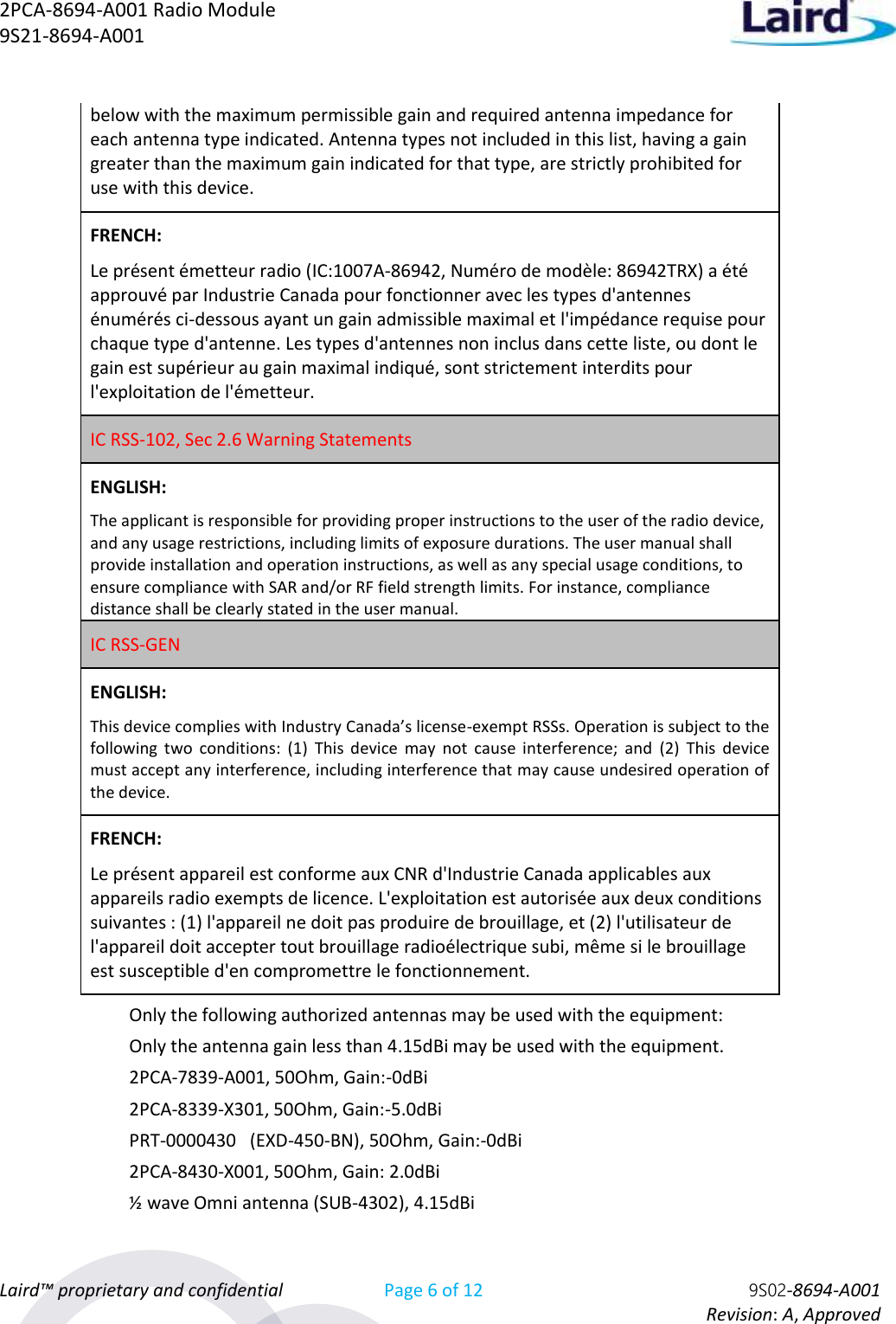 2PCA-8694-A001 Radio Module   9S21-8694-A001 Laird™ proprietary and confidential Page 6 of 12 9S02-8694-A001     Revision: A, Approved below with the maximum permissible gain and required antenna impedance for each antenna type indicated. Antenna types not included in this list, having a gain greater than the maximum gain indicated for that type, are strictly prohibited for use with this device. FRENCH:  Le présent émetteur radio (IC:1007A-86942, Numéro de modèle: 86942TRX) a été approuvé par Industrie Canada pour fonctionner avec les types d&apos;antennes énumérés ci-dessous ayant un gain admissible maximal et l&apos;impédance requise pour chaque type d&apos;antenne. Les types d&apos;antennes non inclus dans cette liste, ou dont le gain est supérieur au gain maximal indiqué, sont strictement interdits pour l&apos;exploitation de l&apos;émetteur.  IC RSS-102, Sec 2.6 Warning Statements   ENGLISH: The applicant is responsible for providing proper instructions to the user of the radio device, and any usage restrictions, including limits of exposure durations. The user manual shall provide installation and operation instructions, as well as any special usage conditions, to ensure compliance with SAR and/or RF field strength limits. For instance, compliance distance shall be clearly stated in the user manual. IC RSS-GEN  ENGLISH: This device complies with Industry Canada’s license-exempt RSSs. Operation is subject to the following  two  conditions:  (1)  This  device  may  not  cause  interference;  and  (2)  This  device must accept any interference, including interference that may cause undesired operation of the device. FRENCH:  Le présent appareil est conforme aux CNR d&apos;Industrie Canada applicables aux appareils radio exempts de licence. L&apos;exploitation est autorisée aux deux conditions suivantes : (1) l&apos;appareil ne doit pas produire de brouillage, et (2) l&apos;utilisateur de l&apos;appareil doit accepter tout brouillage radioélectrique subi, même si le brouillage est susceptible d&apos;en compromettre le fonctionnement.  Only the following authorized antennas may be used with the equipment:   Only the antenna gain less than 4.15dBi may be used with the equipment. 2PCA-7839-A001, 50Ohm, Gain:-0dBi 2PCA-8339-X301, 50Ohm, Gain:-5.0dBi PRT-0000430   (EXD-450-BN), 50Ohm, Gain:-0dBi  2PCA-8430-X001, 50Ohm, Gain: 2.0dBi ½ wave Omni antenna (SUB-4302), 4.15dBi 