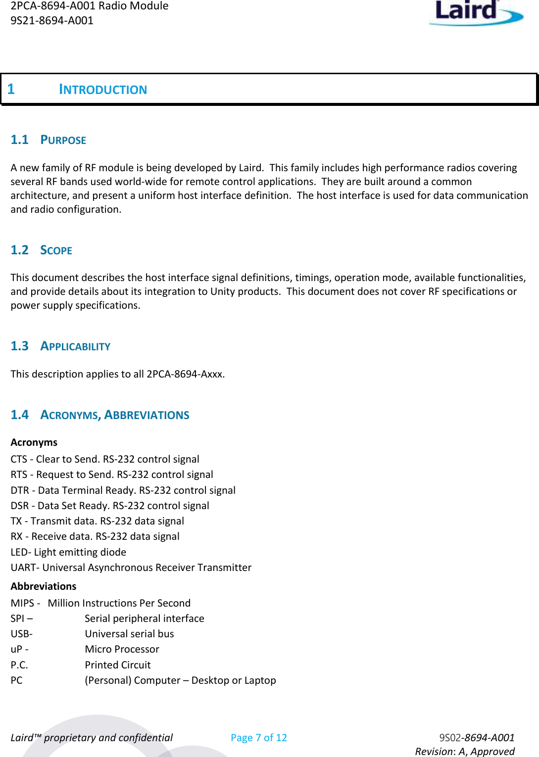 2PCA-8694-A001 Radio Module   9S21-8694-A001 Laird™ proprietary and confidential Page 7 of 12 9S02-8694-A001     Revision: A, Approved 1 INTRODUCTION 1.1 PURPOSE A new family of RF module is being developed by Laird.  This family includes high performance radios covering several RF bands used world-wide for remote control applications.  They are built around a common architecture, and present a uniform host interface definition.  The host interface is used for data communication and radio configuration.  1.2 SCOPE This document describes the host interface signal definitions, timings, operation mode, available functionalities, and provide details about its integration to Unity products.  This document does not cover RF specifications or power supply specifications. 1.3 APPLICABILITY This description applies to all 2PCA-8694-Axxx. 1.4 ACRONYMS, ABBREVIATIONS Acronyms CTS - Clear to Send. RS-232 control signal RTS - Request to Send. RS-232 control signal DTR - Data Terminal Ready. RS-232 control signal DSR - Data Set Ready. RS-232 control signal TX - Transmit data. RS-232 data signal RX - Receive data. RS-232 data signal LED- Light emitting diode UART- Universal Asynchronous Receiver Transmitter Abbreviations MIPS -  Million Instructions Per Second SPI –    Serial peripheral interface USB-    Universal serial bus uP -    Micro Processor P.C.    Printed Circuit PC    (Personal) Computer – Desktop or Laptop 