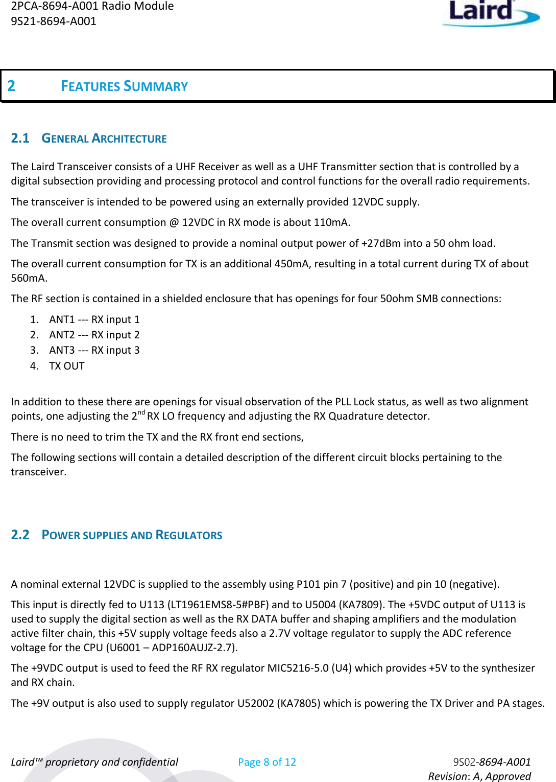 2PCA-8694-A001 Radio Module   9S21-8694-A001 Laird™ proprietary and confidential Page 8 of 12 9S02-8694-A001     Revision: A, Approved 2 FEATURES SUMMARY  2.1 GENERAL ARCHITECTURE  The Laird Transceiver consists of a UHF Receiver as well as a UHF Transmitter section that is controlled by a digital subsection providing and processing protocol and control functions for the overall radio requirements. The transceiver is intended to be powered using an externally provided 12VDC supply. The overall current consumption @ 12VDC in RX mode is about 110mA. The Transmit section was designed to provide a nominal output power of +27dBm into a 50 ohm load. The overall current consumption for TX is an additional 450mA, resulting in a total current during TX of about 560mA.  The RF section is contained in a shielded enclosure that has openings for four 50ohm SMB connections: 1. ANT1 --- RX input 1 2. ANT2 --- RX input 2 3. ANT3 --- RX input 3 4. TX OUT  In addition to these there are openings for visual observation of the PLL Lock status, as well as two alignment points, one adjusting the 2nd RX LO frequency and adjusting the RX Quadrature detector. There is no need to trim the TX and the RX front end sections, The following sections will contain a detailed description of the different circuit blocks pertaining to the transceiver.  2.2 POWER SUPPLIES AND REGULATORS  A nominal external 12VDC is supplied to the assembly using P101 pin 7 (positive) and pin 10 (negative). This input is directly fed to U113 (LT1961EMS8-5#PBF) and to U5004 (KA7809). The +5VDC output of U113 is used to supply the digital section as well as the RX DATA buffer and shaping amplifiers and the modulation active filter chain, this +5V supply voltage feeds also a 2.7V voltage regulator to supply the ADC reference voltage for the CPU (U6001 – ADP160AUJZ-2.7). The +9VDC output is used to feed the RF RX regulator MIC5216-5.0 (U4) which provides +5V to the synthesizer and RX chain. The +9V output is also used to supply regulator U52002 (KA7805) which is powering the TX Driver and PA stages.  