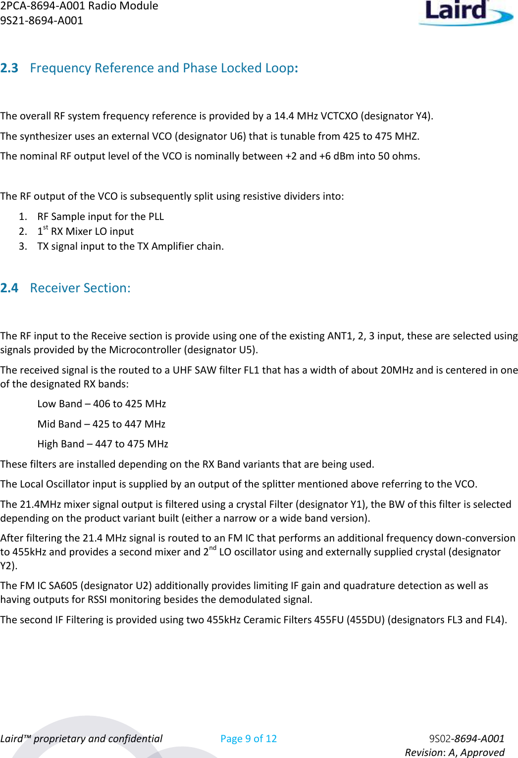 2PCA-8694-A001 Radio Module   9S21-8694-A001 Laird™ proprietary and confidential Page 9 of 12 9S02-8694-A001     Revision: A, Approved 2.3 Frequency Reference and Phase Locked Loop:  The overall RF system frequency reference is provided by a 14.4 MHz VCTCXO (designator Y4).  The synthesizer uses an external VCO (designator U6) that is tunable from 425 to 475 MHZ. The nominal RF output level of the VCO is nominally between +2 and +6 dBm into 50 ohms.  The RF output of the VCO is subsequently split using resistive dividers into: 1. RF Sample input for the PLL 2. 1st RX Mixer LO input 3. TX signal input to the TX Amplifier chain. 2.4 Receiver Section:  The RF input to the Receive section is provide using one of the existing ANT1, 2, 3 input, these are selected using signals provided by the Microcontroller (designator U5). The received signal is the routed to a UHF SAW filter FL1 that has a width of about 20MHz and is centered in one of the designated RX bands:   Low Band – 406 to 425 MHz   Mid Band – 425 to 447 MHz   High Band – 447 to 475 MHz These filters are installed depending on the RX Band variants that are being used. The Local Oscillator input is supplied by an output of the splitter mentioned above referring to the VCO. The 21.4MHz mixer signal output is filtered using a crystal Filter (designator Y1), the BW of this filter is selected depending on the product variant built (either a narrow or a wide band version). After filtering the 21.4 MHz signal is routed to an FM IC that performs an additional frequency down-conversion to 455kHz and provides a second mixer and 2nd LO oscillator using and externally supplied crystal (designator Y2). The FM IC SA605 (designator U2) additionally provides limiting IF gain and quadrature detection as well as having outputs for RSSI monitoring besides the demodulated signal.  The second IF Filtering is provided using two 455kHz Ceramic Filters 455FU (455DU) (designators FL3 and FL4). 