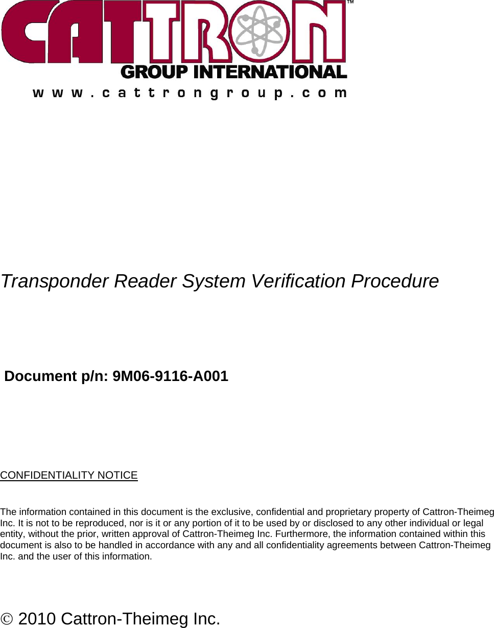            Transponder Reader System Verification Procedure     Document p/n: 9M06-9116-A001     CONFIDENTIALITY NOTICE The information contained in this document is the exclusive, confidential and proprietary property of Cattron-Theimeg Inc. It is not to be reproduced, nor is it or any portion of it to be used by or disclosed to any other individual or legal entity, without the prior, written approval of Cattron-Theimeg Inc. Furthermore, the information contained within this document is also to be handled in accordance with any and all confidentiality agreements between Cattron-Theimeg Inc. and the user of this information.   © 2010 Cattron-Theimeg Inc.  