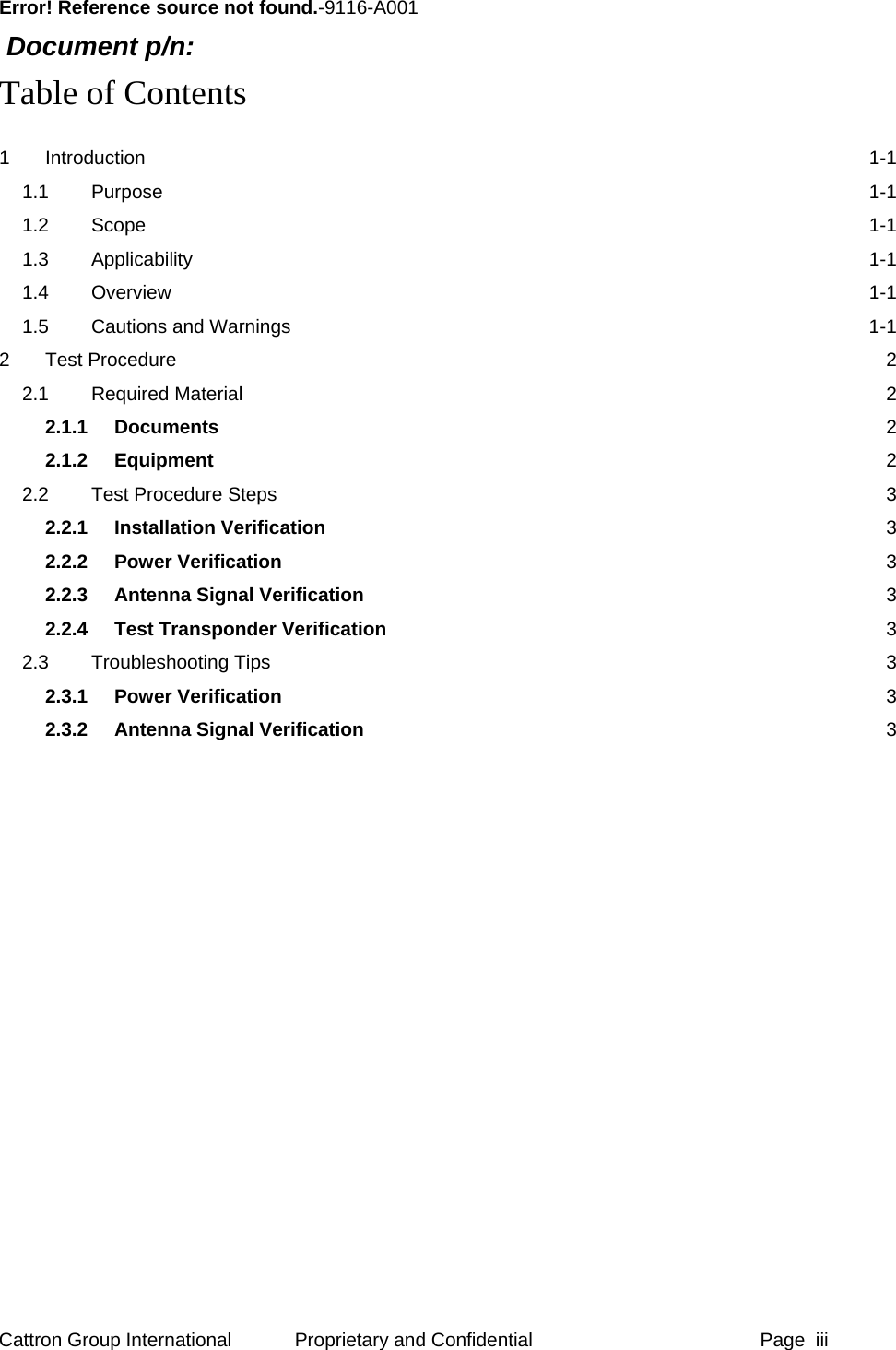      Error! Reference source not found.-9116-A001  Document p/n:  Table of Contents 1 Introduction  1-1 1.1 Purpose  1-1 1.2 Scope  1-1 1.3 Applicability  1-1 1.4 Overview  1-1 1.5 Cautions and Warnings  1-1 2 Test Procedure  2 2.1 Required Material  2 2.1.1 Documents  2 2.1.2 Equipment  2 2.2 Test Procedure Steps  3 2.2.1 Installation Verification 3 2.2.2 Power Verification 3 2.2.3 Antenna Signal Verification 3 2.2.4 Test Transponder Verification 3 2.3 Troubleshooting Tips  3 2.3.1 Power Verification 3 2.3.2 Antenna Signal Verification 3  Cattron Group International  Proprietary and Confidential  Page  iii 