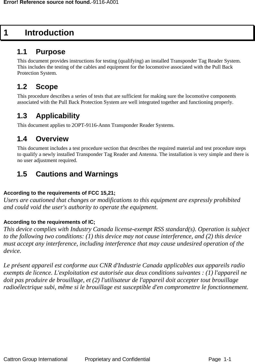      Error! Reference source not found.-9116-A001  1   Introduction  1.1 Purpose This document provides instructions for testing (qualifying) an installed Transponder Tag Reader System.  This includes the testing of the cables and equipment for the locomotive associated with the Pull Back Protection System. 1.2 Scope This procedure describes a series of tests that are sufficient for making sure the locomotive components associated with the Pull Back Protection System are well integrated together and functioning properly. 1.3 Applicability This document applies to 2OPT-9116-Annn Transponder Reader Systems. 1.4 Overview This document includes a test procedure section that describes the required material and test procedure steps to qualify a newly installed Transponder Tag Reader and Antenna. The installation is very simple and there is no user adjustment required. 1.5  Cautions and Warnings  According to the requirements of FCC 15,21;  Users are cautioned that changes or modifications to this equipment are expressly prohibited and could void the user&apos;s authority to operate the equipment.   According to the requirements of IC;   This device complies with Industry Canada license-exempt RSS standard(s). Operation is subject to the following two conditions: (1) this device may not cause interference, and (2) this device must accept any interference, including interference that may cause undesired operation of the device.   Le présent appareil est conforme aux CNR d&apos;Industrie Canada applicables aux appareils radio exempts de licence. L&apos;exploitation est autorisée aux deux conditions suivantes : (1) l&apos;appareil ne doit pas produire de brouillage, et (2) l&apos;utilisateur de l&apos;appareil doit accepter tout brouillage radioélectrique subi, même si le brouillage est susceptible d&apos;en compromettre le fonctionnement. Cattron Group International  Proprietary and Confidential  Page  1-1 