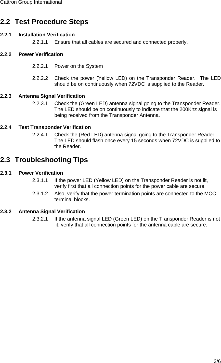 Cattron Group International        2.2  Test Procedure Steps 2.2.1 Installation Verification 2.2.1.1  Ensure that all cables are secured and connected properly. 2.2.2 Power Verification 2.2.2.1  Power on the System 2.2.2.2  Check the power (Yellow LED) on the Transponder Reader.  The LED should be on continuously when 72VDC is supplied to the Reader. 2.2.3  Antenna Signal Verification 2.2.3.1  Check the (Green LED) antenna signal going to the Transponder Reader.  The LED should be on continuously to indicate that the 200Khz signal is being received from the Transponder Antenna. 2.2.4  Test Transponder Verification 2.2.4.1  Check the (Red LED) antenna signal going to the Transponder Reader. The LED should flash once every 15 seconds when 72VDC is supplied to the Reader. 2.3 Troubleshooting Tips 2.3.1 Power Verification 2.3.1.1  If the power LED (Yellow LED) on the Transponder Reader is not lit, verify first that all connection points for the power cable are secure. 2.3.1.2  Also, verify that the power termination points are connected to the MCC terminal blocks. 2.3.2  Antenna Signal Verification 2.3.2.1  If the antenna signal LED (Green LED) on the Transponder Reader is not lit, verify that all connection points for the antenna cable are secure.     3/6 