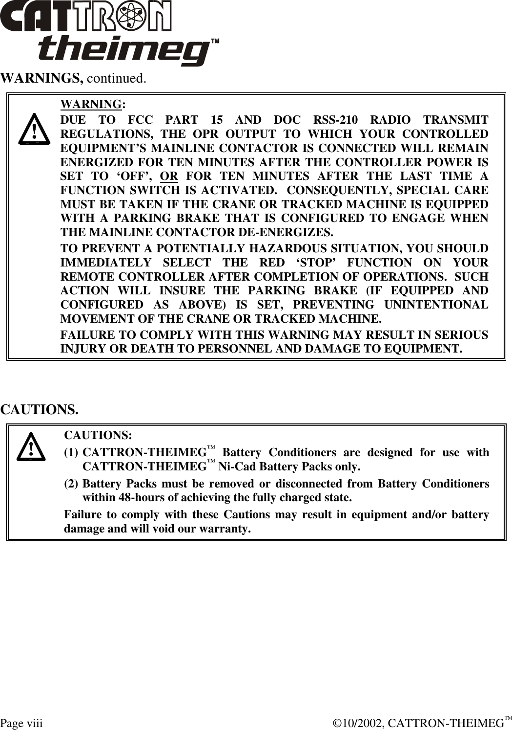  Page viii  ©10/2002, CATTRON-THEIMEG™ WARNINGS, continued.     WARNING: DUE TO FCC PART 15 AND DOC RSS-210 RADIO TRANSMIT REGULATIONS, THE OPR OUTPUT TO WHICH YOUR CONTROLLED EQUIPMENT’S MAINLINE CONTACTOR IS CONNECTED WILL REMAIN ENERGIZED FOR TEN MINUTES AFTER THE CONTROLLER POWER IS SET TO ‘OFF’, OR FOR TEN MINUTES AFTER THE LAST TIME A FUNCTION SWITCH IS ACTIVATED.  CONSEQUENTLY, SPECIAL CARE MUST BE TAKEN IF THE CRANE OR TRACKED MACHINE IS EQUIPPED WITH A PARKING BRAKE THAT IS CONFIGURED TO ENGAGE WHEN THE MAINLINE CONTACTOR DE-ENERGIZES.    TO PREVENT A POTENTIALLY HAZARDOUS SITUATION, YOU SHOULD IMMEDIATELY SELECT THE RED ‘STOP’ FUNCTION ON YOUR REMOTE CONTROLLER AFTER COMPLETION OF OPERATIONS.  SUCH ACTION WILL INSURE THE PARKING BRAKE (IF EQUIPPED AND CONFIGURED AS ABOVE) IS SET, PREVENTING UNINTENTIONAL MOVEMENT OF THE CRANE OR TRACKED MACHINE. FAILURE TO COMPLY WITH THIS WARNING MAY RESULT IN SERIOUS INJURY OR DEATH TO PERSONNEL AND DAMAGE TO EQUIPMENT.    CAUTIONS.   CAUTIONS: (1) CATTRON-THEIMEG™ Battery Conditioners are designed for use with CATTRON-THEIMEG™ Ni-Cad Battery Packs only.   (2) Battery Packs must be removed or disconnected from Battery Conditioners within 48-hours of achieving the fully charged state.   Failure to comply with these Cautions may result in equipment and/or battery damage and will void our warranty.    