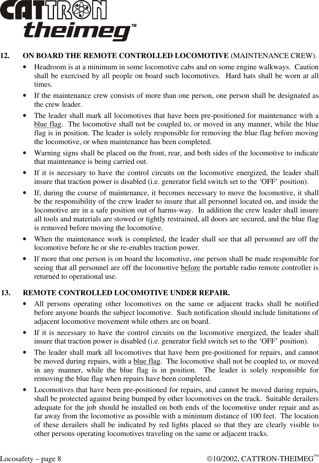  Locosafety – page 8  10/2002, CATTRON-THEIMEG™ 12. ON BOARD THE REMOTE CONTROLLED LOCOMOTIVE (MAINTENANCE CREW). • Headroom is at a minimum in some locomotive cabs and on some engine walkways.  Caution shall be exercised by all people on board such locomotives.  Hard hats shall be worn at all times. • If the maintenance crew consists of more than one person, one person shall be designated as the crew leader. • The leader shall mark all locomotives that have been pre-positioned for maintenance with a blue flag.  The locomotive shall not be coupled to, or moved in any manner, while the blue flag is in position. The leader is solely responsible for removing the blue flag before moving the locomotive, or when maintenance has been completed. • Warning signs shall be placed on the front, rear, and both sides of the locomotive to indicate that maintenance is being carried out. • If it is necessary to have the control circuits on the locomotive energized, the leader shall insure that traction power is disabled (i.e. generator field switch set to the ‘OFF’ position). • If, during the course of maintenance, it becomes necessary to move the locomotive, it shall be the responsibility of the crew leader to insure that all personnel located on, and inside the locomotive are in a safe position out of harms-way.  In addition the crew leader shall insure all tools and materials are stowed or tightly restrained, all doors are secured, and the blue flag is removed before moving the locomotive. • When the maintenance work is completed, the leader shall see that all personnel are off the locomotive before he or she re-enables traction power.  • If more that one person is on board the locomotive, one person shall be made responsible for seeing that all personnel are off the locomotive before the portable radio remote controller is returned to operational use. 13. REMOTE CONTROLLED LOCOMOTIVE UNDER REPAIR. • All persons operating other locomotives on the same or adjacent tracks shall be notified before anyone boards the subject locomotive.  Such notification should include limitations of adjacent locomotive movement while others are on board. • If it is necessary to have the control circuits on the locomotive energized, the leader shall insure that traction power is disabled (i.e. generator field switch set to the ‘OFF’ position). • The leader shall mark all locomotives that have been pre-positioned for repairs, and cannot be moved during repairs, with a blue flag.  The locomotive shall not be coupled to, or moved in any manner, while the blue flag is in position.  The leader is solely responsible for removing the blue flag when repairs have been completed. • Locomotives that have been pre-positioned for repairs, and cannot be moved during repairs, shall be protected against being bumped by other locomotives on the track.  Suitable derailers adequate for the job should be installed on both ends of the locomotive under repair and as far away from the locomotive as possible with a minimum distance of 100 feet.  The location of these derailers shall be indicated by red lights placed so that they are clearly visible to other persons operating locomotives traveling on the same or adjacent tracks.  