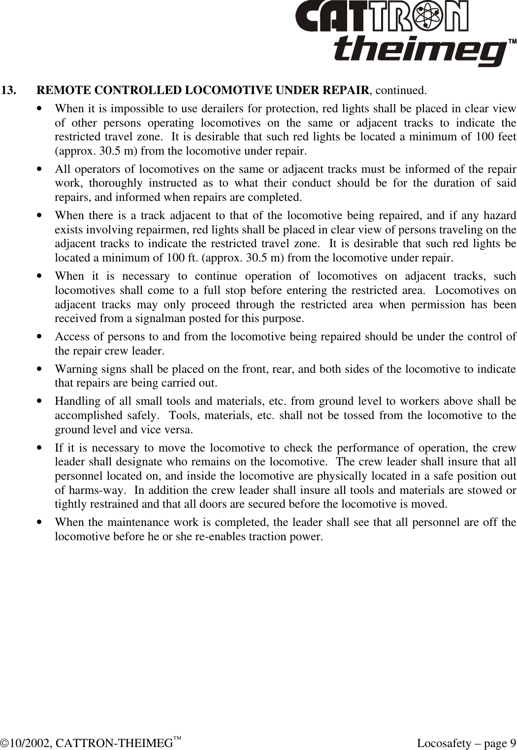 10/2002, CATTRON-THEIMEG™  Locosafety – page 9 13. REMOTE CONTROLLED LOCOMOTIVE UNDER REPAIR, continued. • When it is impossible to use derailers for protection, red lights shall be placed in clear view of other persons operating locomotives on the same or adjacent tracks to indicate the restricted travel zone.  It is desirable that such red lights be located a minimum of 100 feet (approx. 30.5 m) from the locomotive under repair. • All operators of locomotives on the same or adjacent tracks must be informed of the repair work, thoroughly instructed as to what their conduct should be for the duration of said repairs, and informed when repairs are completed. • When there is a track adjacent to that of the locomotive being repaired, and if any hazard exists involving repairmen, red lights shall be placed in clear view of persons traveling on the adjacent tracks to indicate the restricted travel zone.  It is desirable that such red lights be located a minimum of 100 ft. (approx. 30.5 m) from the locomotive under repair.     • When it is necessary to continue operation of locomotives on adjacent tracks, such locomotives shall come to a full stop before entering the restricted area.  Locomotives on adjacent tracks may only proceed through the restricted area when permission has been received from a signalman posted for this purpose. • Access of persons to and from the locomotive being repaired should be under the control of the repair crew leader. • Warning signs shall be placed on the front, rear, and both sides of the locomotive to indicate that repairs are being carried out. • Handling of all small tools and materials, etc. from ground level to workers above shall be accomplished safely.  Tools, materials, etc. shall not be tossed from the locomotive to the ground level and vice versa. • If it is necessary to move the locomotive to check the performance of operation, the crew leader shall designate who remains on the locomotive.  The crew leader shall insure that all personnel located on, and inside the locomotive are physically located in a safe position out of harms-way.  In addition the crew leader shall insure all tools and materials are stowed or tightly restrained and that all doors are secured before the locomotive is moved. • When the maintenance work is completed, the leader shall see that all personnel are off the locomotive before he or she re-enables traction power.  