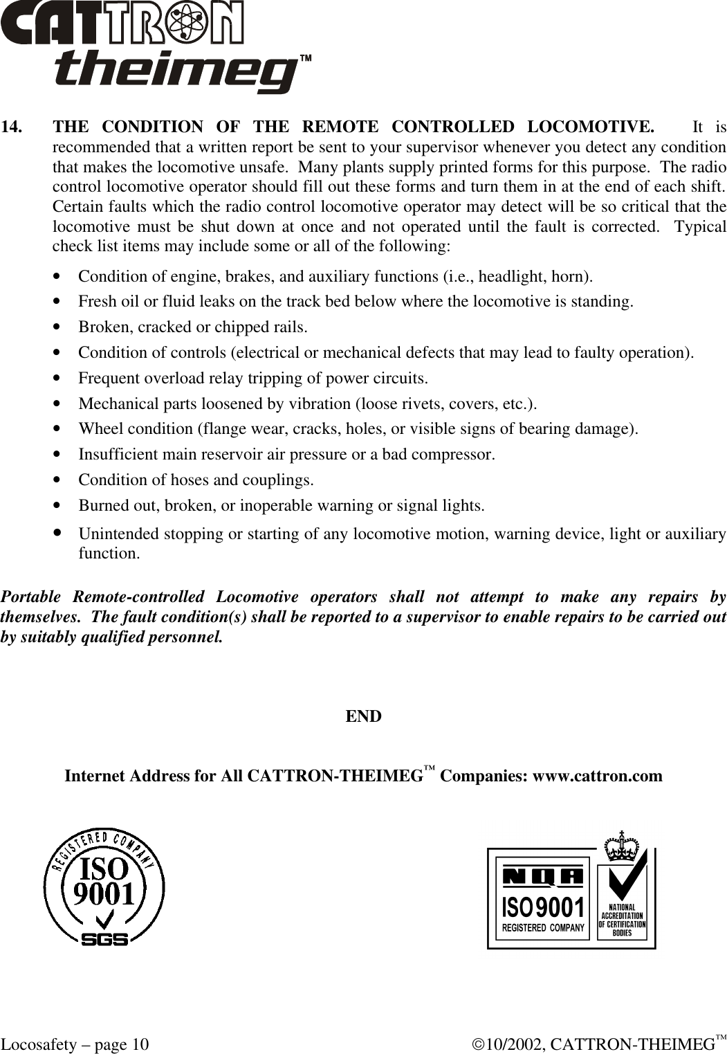  Locosafety – page 10  10/2002, CATTRON-THEIMEG™ 14. THE CONDITION OF THE REMOTE CONTROLLED LOCOMOTIVE.   It is recommended that a written report be sent to your supervisor whenever you detect any condition that makes the locomotive unsafe.  Many plants supply printed forms for this purpose.  The radio control locomotive operator should fill out these forms and turn them in at the end of each shift.  Certain faults which the radio control locomotive operator may detect will be so critical that the locomotive must be shut down at once and not operated until the fault is corrected.  Typical check list items may include some or all of the following: • Condition of engine, brakes, and auxiliary functions (i.e., headlight, horn). • Fresh oil or fluid leaks on the track bed below where the locomotive is standing. • Broken, cracked or chipped rails. • Condition of controls (electrical or mechanical defects that may lead to faulty operation). • Frequent overload relay tripping of power circuits. • Mechanical parts loosened by vibration (loose rivets, covers, etc.). • Wheel condition (flange wear, cracks, holes, or visible signs of bearing damage). • Insufficient main reservoir air pressure or a bad compressor. • Condition of hoses and couplings. • Burned out, broken, or inoperable warning or signal lights. • Unintended stopping or starting of any locomotive motion, warning device, light or auxiliary function.  Portable Remote-controlled Locomotive operators shall not attempt to make any repairs by themselves.  The fault condition(s) shall be reported to a supervisor to enable repairs to be carried out by suitably qualified personnel.    END   Internet Address for All CATTRON-THEIMEG™ Companies: www.cattron.com    
