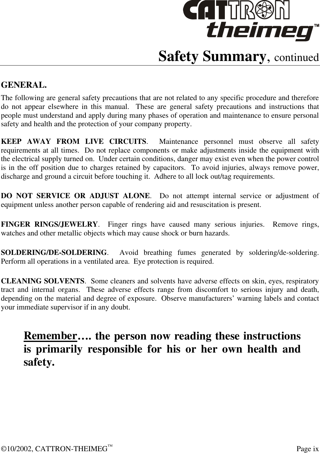  ©10/2002, CATTRON-THEIMEG™  Page ix Safety Summary, continued  GENERAL. The following are general safety precautions that are not related to any specific procedure and therefore do not appear elsewhere in this manual.  These are general safety precautions and instructions that people must understand and apply during many phases of operation and maintenance to ensure personal safety and health and the protection of your company property.  KEEP AWAY FROM LIVE CIRCUITS.  Maintenance personnel must observe all safety requirements at all times.  Do not replace components or make adjustments inside the equipment with the electrical supply turned on.  Under certain conditions, danger may exist even when the power control is in the off position due to charges retained by capacitors.  To avoid injuries, always remove power, discharge and ground a circuit before touching it.  Adhere to all lock out/tag requirements.   DO NOT SERVICE OR ADJUST ALONE.  Do not attempt internal service or adjustment of equipment unless another person capable of rendering aid and resuscitation is present.   FINGER RINGS/JEWELRY.  Finger rings have caused many serious injuries.  Remove rings, watches and other metallic objects which may cause shock or burn hazards.     SOLDERING/DE-SOLDERING.  Avoid breathing fumes generated by soldering/de-soldering. Perform all operations in a ventilated area.  Eye protection is required.   CLEANING SOLVENTS.  Some cleaners and solvents have adverse effects on skin, eyes, respiratory tract and internal organs.  These adverse effects range from discomfort to serious injury and death, depending on the material and degree of exposure.  Observe manufacturers’ warning labels and contact your immediate supervisor if in any doubt.   Remember…. the person now reading these instructions is primarily responsible for his or her own health and safety. 