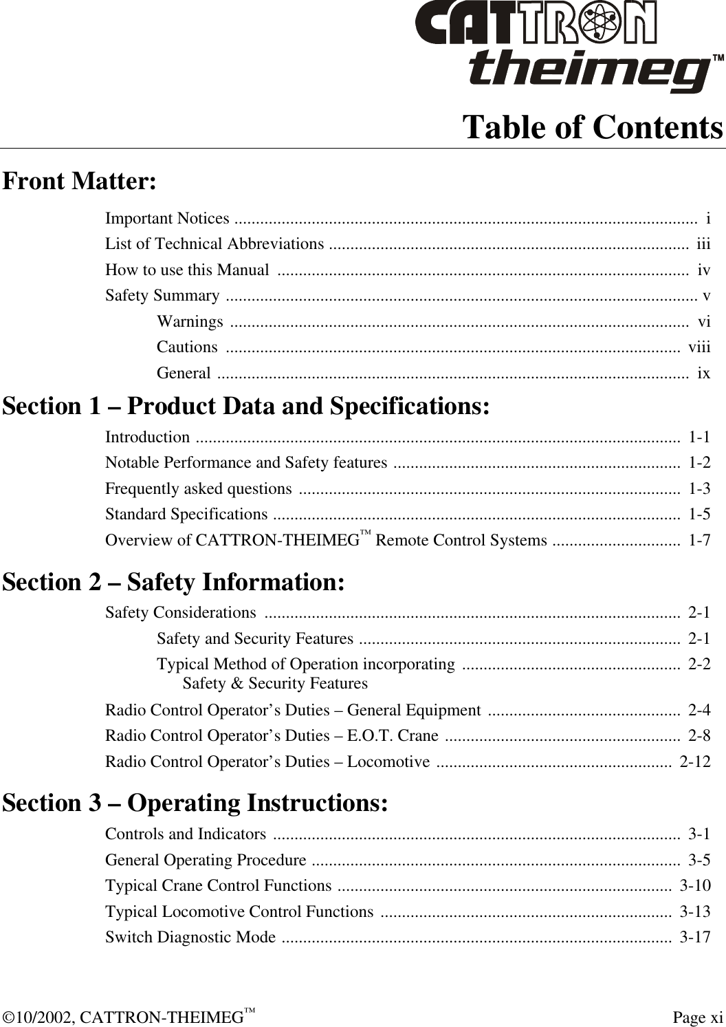  ©10/2002, CATTRON-THEIMEG™  Page xi Table of Contents Front Matter: Important Notices ............................................................................................................  i List of Technical Abbreviations ....................................................................................  iii How to use this Manual  ................................................................................................  iv Safety Summary .............................................................................................................. v Warnings ...........................................................................................................  vi Cautions  ..........................................................................................................  viii General ..............................................................................................................  ix Section 1 – Product Data and Specifications: Introduction .................................................................................................................  1-1 Notable Performance and Safety features ...................................................................  1-2 Frequently asked questions .........................................................................................  1-3 Standard Specifications ...............................................................................................  1-5 Overview of CATTRON-THEIMEG™ Remote Control Systems ..............................  1-7 Section 2 – Safety Information: Safety Considerations  .................................................................................................  2-1 Safety and Security Features ...........................................................................  2-1 Typical Method of Operation incorporating ...................................................  2-2  Safety &amp; Security Features Radio Control Operator’s Duties – General Equipment .............................................  2-4 Radio Control Operator’s Duties – E.O.T. Crane ....................................................... 2-8 Radio Control Operator’s Duties – Locomotive ....................................................... 2-12 Section 3 – Operating Instructions: Controls and Indicators ...............................................................................................  3-1 General Operating Procedure ......................................................................................  3-5 Typical Crane Control Functions ..............................................................................  3-10 Typical Locomotive Control Functions ....................................................................  3-13 Switch Diagnostic Mode ...........................................................................................  3-17 