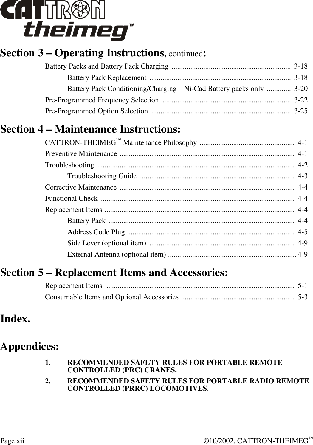  Page xii  ©10/2002, CATTRON-THEIMEG™ Section 3 – Operating Instructions, continued: Battery Packs and Battery Pack Charging  ................................................................  3-18  Battery Pack Replacement ............................................................................  3-18  Battery Pack Conditioning/Charging – Ni-Cad Battery packs only .............  3-20 Pre-Programmed Frequency Selection  .....................................................................  3-22 Pre-Programmed Option Selection  ...........................................................................  3-25 Section 4 – Maintenance Instructions: CATTRON-THEIMEG™ Maintenance Philosophy ...................................................  4-1 Preventive Maintenance ..............................................................................................  4-1 Troubleshooting ..........................................................................................................  4-2  Troubleshooting Guide  ...................................................................................  4-3 Corrective Maintenance ..............................................................................................  4-4 Functional Check  ........................................................................................................  4-4 Replacement Items ......................................................................................................  4-4  Battery Pack ....................................................................................................  4-4  Address Code Plug ..........................................................................................  4-5  Side Lever (optional item)  ..............................................................................  4-9  External Antenna (optional item) ..................................................................... 4-9 Section 5 – Replacement Items and Accessories: Replacement Items  .....................................................................................................  5-1 Consumable Items and Optional Accessories .............................................................  5-3 Index. Appendices: 1. RECOMMENDED SAFETY RULES FOR PORTABLE REMOTE CONTROLLED (PRC) CRANES. 2. RECOMMENDED SAFETY RULES FOR PORTABLE RADIO REMOTE CONTROLLED (PRRC) LOCOMOTIVES.  