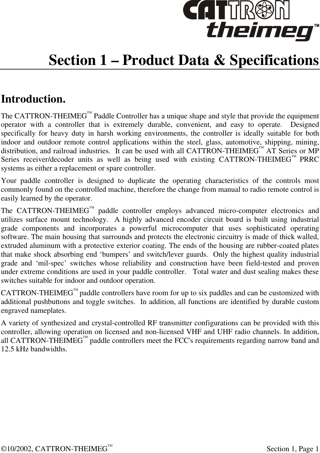  ©10/2002, CATTRON-THEIMEG™  Section 1, Page 1 Section 1 – Product Data &amp; Specifications  Introduction. The CATTRON-THEIMEG™ Paddle Controller has a unique shape and style that provide the equipment operator with a controller that is extremely durable, convenient, and easy to operate.  Designed specifically for heavy duty in harsh working environments, the controller is ideally suitable for both indoor and outdoor remote control applications within the steel, glass, automotive, shipping, mining, distribution, and railroad industries.  It can be used with all CATTRON-THEIMEG™ AT Series or MP Series receiver/decoder units as well as being used with existing CATTRON-THEIMEG™ PRRC systems as either a replacement or spare controller.   Your paddle controller is designed to duplicate the operating characteristics of the controls most commonly found on the controlled machine, therefore the change from manual to radio remote control is easily learned by the operator.  The CATTRON-THEIMEG™ paddle controller employs advanced micro-computer electronics and utilizes surface mount technology.  A highly advanced encoder circuit board is built using industrial grade components and incorporates a powerful microcomputer that uses sophisticated operating software. The main housing that surrounds and protects the electronic circuitry is made of thick walled, extruded aluminum with a protective exterior coating. The ends of the housing are rubber-coated plates that make shock absorbing end ‘bumpers’ and switch/lever guards.  Only the highest quality industrial grade and ‘mil-spec’ switches whose reliability and construction have been field-tested and proven under extreme conditions are used in your paddle controller.   Total water and dust sealing makes these switches suitable for indoor and outdoor operation.   CATTRON-THEIMEG™ paddle controllers have room for up to six paddles and can be customized with additional pushbuttons and toggle switches.  In addition, all functions are identified by durable custom engraved nameplates.  A variety of synthesized and crystal-controlled RF transmitter configurations can be provided with this controller, allowing operation on licensed and non-licensed VHF and UHF radio channels. In addition, all CATTRON-THEIMEG™ paddle controllers meet the FCC&apos;s requirements regarding narrow band and 12.5 kHz bandwidths. 