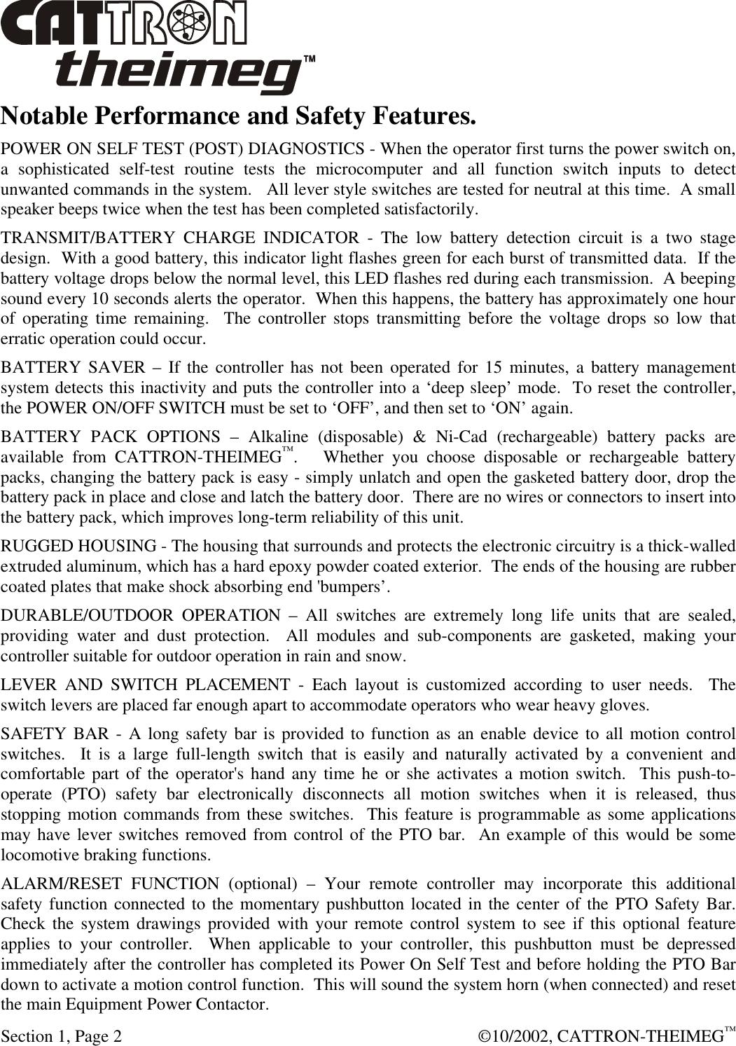  Section 1, Page 2  ©10/2002, CATTRON-THEIMEG™ Notable Performance and Safety Features. POWER ON SELF TEST (POST) DIAGNOSTICS - When the operator first turns the power switch on, a sophisticated self-test routine tests the microcomputer and all function switch inputs to detect unwanted commands in the system.   All lever style switches are tested for neutral at this time.  A small speaker beeps twice when the test has been completed satisfactorily. TRANSMIT/BATTERY CHARGE INDICATOR - The low battery detection circuit is a two stage design.  With a good battery, this indicator light flashes green for each burst of transmitted data.  If the battery voltage drops below the normal level, this LED flashes red during each transmission.  A beeping sound every 10 seconds alerts the operator.  When this happens, the battery has approximately one hour of operating time remaining.  The controller stops transmitting before the voltage drops so low that erratic operation could occur.   BATTERY SAVER – If the controller has not been operated for 15 minutes, a battery management system detects this inactivity and puts the controller into a ‘deep sleep’ mode.  To reset the controller, the POWER ON/OFF SWITCH must be set to ‘OFF’, and then set to ‘ON’ again. BATTERY PACK OPTIONS – Alkaline (disposable) &amp; Ni-Cad (rechargeable) battery packs are available from CATTRON-THEIMEG™.   Whether you choose disposable or rechargeable battery packs, changing the battery pack is easy - simply unlatch and open the gasketed battery door, drop the battery pack in place and close and latch the battery door.  There are no wires or connectors to insert into the battery pack, which improves long-term reliability of this unit. RUGGED HOUSING - The housing that surrounds and protects the electronic circuitry is a thick-walled extruded aluminum, which has a hard epoxy powder coated exterior.  The ends of the housing are rubber coated plates that make shock absorbing end &apos;bumpers’. DURABLE/OUTDOOR OPERATION – All switches are extremely long life units that are sealed, providing water and dust protection.  All modules and sub-components are gasketed, making your controller suitable for outdoor operation in rain and snow. LEVER AND SWITCH PLACEMENT - Each layout is customized according to user needs.  The switch levers are placed far enough apart to accommodate operators who wear heavy gloves. SAFETY BAR - A long safety bar is provided to function as an enable device to all motion control switches.  It is a large full-length switch that is easily and naturally activated by a convenient and comfortable part of the operator&apos;s hand any time he or she activates a motion switch.  This push-to-operate (PTO) safety bar electronically disconnects all motion switches when it is released, thus stopping motion commands from these switches.  This feature is programmable as some applications may have lever switches removed from control of the PTO bar.  An example of this would be some locomotive braking functions. ALARM/RESET FUNCTION (optional) – Your remote controller may incorporate this additional safety function connected to the momentary pushbutton located in the center of the PTO Safety Bar.   Check the system drawings provided with your remote control system to see if this optional feature applies to your controller.  When applicable to your controller, this pushbutton must be depressed immediately after the controller has completed its Power On Self Test and before holding the PTO Bar down to activate a motion control function.  This will sound the system horn (when connected) and reset the main Equipment Power Contactor.   