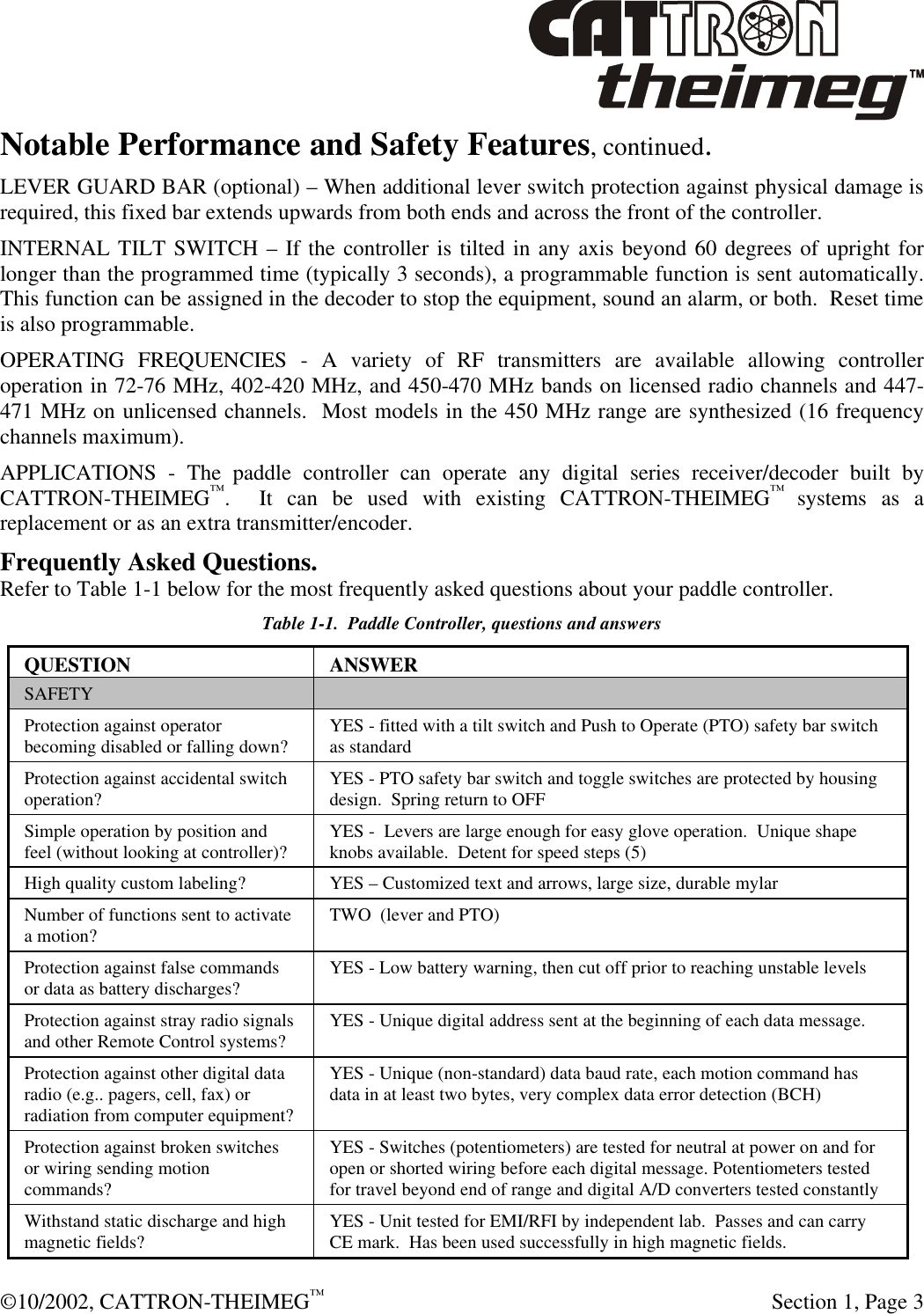  ©10/2002, CATTRON-THEIMEG™  Section 1, Page 3 Notable Performance and Safety Features, continued. LEVER GUARD BAR (optional) – When additional lever switch protection against physical damage is required, this fixed bar extends upwards from both ends and across the front of the controller. INTERNAL TILT SWITCH – If the controller is tilted in any axis beyond 60 degrees of upright for longer than the programmed time (typically 3 seconds), a programmable function is sent automatically.  This function can be assigned in the decoder to stop the equipment, sound an alarm, or both.  Reset time is also programmable. OPERATING FREQUENCIES - A variety of RF transmitters are available allowing controller operation in 72-76 MHz, 402-420 MHz, and 450-470 MHz bands on licensed radio channels and 447-471 MHz on unlicensed channels.  Most models in the 450 MHz range are synthesized (16 frequency channels maximum). APPLICATIONS - The paddle controller can operate any digital series receiver/decoder built by CATTRON-THEIMEG™.  It can be used with existing CATTRON-THEIMEG™ systems as a replacement or as an extra transmitter/encoder. Frequently Asked Questions. Refer to Table 1-1 below for the most frequently asked questions about your paddle controller.   Table 1-1.  Paddle Controller, questions and answers QUESTION ANSWER SAFETY   Protection against operator becoming disabled or falling down? YES - fitted with a tilt switch and Push to Operate (PTO) safety bar switch as standard Protection against accidental switch operation? YES - PTO safety bar switch and toggle switches are protected by housing  design.  Spring return to OFF  Simple operation by position and feel (without looking at controller)? YES -  Levers are large enough for easy glove operation.  Unique shape knobs available.  Detent for speed steps (5) High quality custom labeling? YES – Customized text and arrows, large size, durable mylar Number of functions sent to activate a motion? TWO  (lever and PTO) Protection against false commands or data as battery discharges? YES - Low battery warning, then cut off prior to reaching unstable levels Protection against stray radio signals and other Remote Control systems? YES - Unique digital address sent at the beginning of each data message. Protection against other digital data radio (e.g.. pagers, cell, fax) or radiation from computer equipment? YES - Unique (non-standard) data baud rate, each motion command has data in at least two bytes, very complex data error detection (BCH)  Protection against broken switches or wiring sending motion commands?  YES - Switches (potentiometers) are tested for neutral at power on and for open or shorted wiring before each digital message. Potentiometers tested for travel beyond end of range and digital A/D converters tested constantly  Withstand static discharge and high magnetic fields?  YES - Unit tested for EMI/RFI by independent lab.  Passes and can carry CE mark.  Has been used successfully in high magnetic fields.  