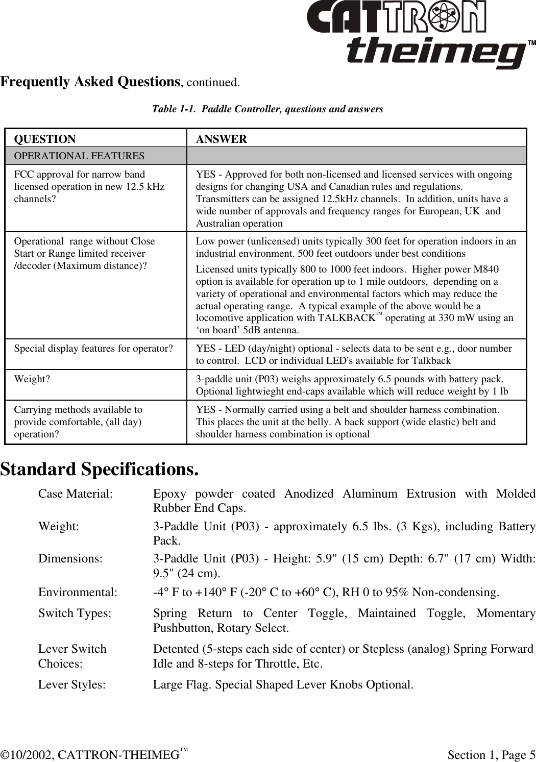  ©10/2002, CATTRON-THEIMEG™  Section 1, Page 5 Frequently Asked Questions, continued. Table 1-1.  Paddle Controller, questions and answers QUESTION ANSWER OPERATIONAL FEATURES   FCC approval for narrow band licensed operation in new 12.5 kHz channels? YES - Approved for both non-licensed and licensed services with ongoing designs for changing USA and Canadian rules and regulations. Transmitters can be assigned 12.5kHz channels.  In addition, units have a wide number of approvals and frequency ranges for European, UK  and Australian operation Operational  range without Close Start or Range limited receiver /decoder (Maximum distance)? Low power (unlicensed) units typically 300 feet for operation indoors in an industrial environment. 500 feet outdoors under best conditions  Licensed units typically 800 to 1000 feet indoors.  Higher power M840 option is available for operation up to 1 mile outdoors,  depending on a variety of operational and environmental factors which may reduce the actual operating range.  A typical example of the above would be a locomotive application with TALKBACK™ operating at 330 mW using an ‘on board’ 5dB antenna.    Special display features for operator?  YES - LED (day/night) optional - selects data to be sent e.g., door number to control.  LCD or individual LED&apos;s available for Talkback  Weight? 3-paddle unit (P03) weighs approximately 6.5 pounds with battery pack.  Optional lightwieght end-caps available which will reduce weight by 1 lb Carrying methods available to provide comfortable, (all day) operation? YES - Normally carried using a belt and shoulder harness combination. This places the unit at the belly. A back support (wide elastic) belt and shoulder harness combination is optional Standard Specifications. Case Material: Epoxy powder coated Anodized Aluminum Extrusion with Molded Rubber End Caps.   Weight: 3-Paddle Unit (P03) - approximately 6.5 lbs. (3 Kgs), including Battery Pack. Dimensions: 3-Paddle Unit (P03) - Height: 5.9&quot; (15 cm) Depth: 6.7&quot; (17 cm) Width: 9.5&quot; (24 cm). Environmental: -4° F to +140° F (-20° C to +60° C), RH 0 to 95% Non-condensing. Switch Types: Spring Return to Center Toggle, Maintained Toggle, Momentary Pushbutton, Rotary Select. Lever Switch Detented (5-steps each side of center) or Stepless (analog) Spring Forward Choices: Idle and 8-steps for Throttle, Etc. Lever Styles: Large Flag. Special Shaped Lever Knobs Optional.    