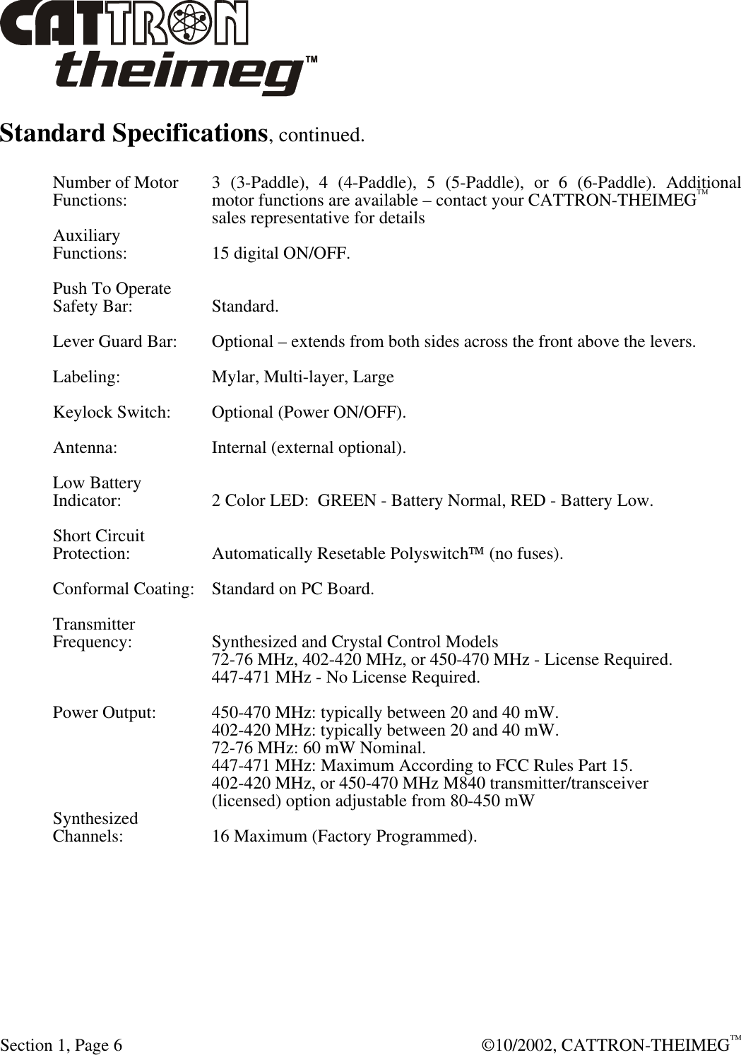  Section 1, Page 6  ©10/2002, CATTRON-THEIMEG™ Standard Specifications, continued.  Number of Motor 3 (3-Paddle), 4 (4-Paddle), 5 (5-Paddle), or 6 (6-Paddle). Additional Functions:       motor functions are available – contact your CATTRON-THEIMEG™ sales representative for details Auxiliary Functions:  15 digital ON/OFF.  Push To Operate Safety Bar:  Standard.  Lever Guard Bar: Optional – extends from both sides across the front above the levers.  Labeling:  Mylar, Multi-layer, Large  Keylock Switch: Optional (Power ON/OFF).  Antenna:  Internal (external optional).  Low Battery Indicator:  2 Color LED: GREEN - Battery Normal, RED - Battery Low.  Short Circuit Protection:  Automatically Resetable Polyswitch (no fuses).  Conformal Coating: Standard on PC Board.  Transmitter Frequency:  Synthesized and Crystal Control Models    72-76 MHz, 402-420 MHz, or 450-470 MHz - License Required.    447-471 MHz - No License Required.  Power Output:  450-470 MHz: typically between 20 and 40 mW.     402-420 MHz: typically between 20 and 40 mW.    72-76 MHz: 60 mW Nominal.    447-471 MHz: Maximum According to FCC Rules Part 15.    402-420 MHz, or 450-470 MHz M840 transmitter/transceiver (licensed) option adjustable from 80-450 mW  Synthesized Channels:  16 Maximum (Factory Programmed). 