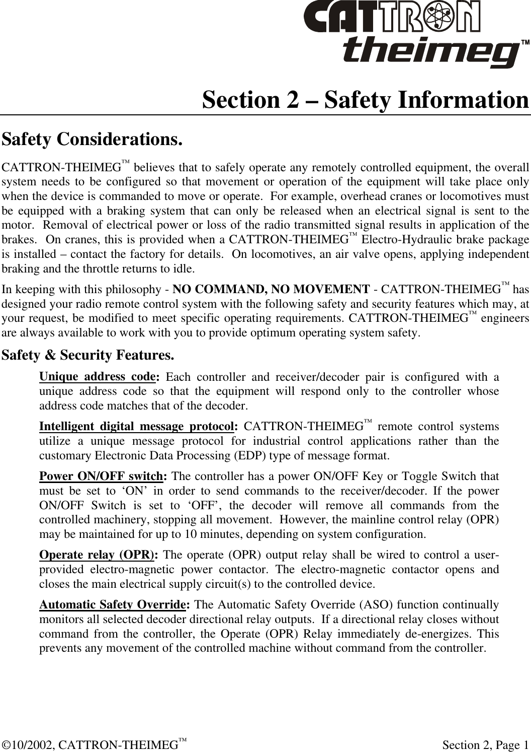  ©10/2002, CATTRON-THEIMEG™   Section 2, Page 1 Section 2 – Safety Information Safety Considerations. CATTRON-THEIMEG™ believes that to safely operate any remotely controlled equipment, the overall system needs to be configured so that movement or operation of the equipment will take place only when the device is commanded to move or operate.  For example, overhead cranes or locomotives must be equipped with a braking system that can only be released when an electrical signal is sent to the motor.  Removal of electrical power or loss of the radio transmitted signal results in application of the brakes.  On cranes, this is provided when a CATTRON-THEIMEG™ Electro-Hydraulic brake package is installed – contact the factory for details.  On locomotives, an air valve opens, applying independent braking and the throttle returns to idle.  In keeping with this philosophy - NO COMMAND, NO MOVEMENT - CATTRON-THEIMEG™ has designed your radio remote control system with the following safety and security features which may, at your request, be modified to meet specific operating requirements. CATTRON-THEIMEG™ engineers are always available to work with you to provide optimum operating system safety.  Safety &amp; Security Features. Unique address code: Each controller and receiver/decoder pair is configured with a unique address code so that the equipment will respond only to the controller whose address code matches that of the decoder. Intelligent digital message protocol: CATTRON-THEIMEG™ remote control systems utilize a unique message protocol for industrial control applications rather than the customary Electronic Data Processing (EDP) type of message format. Power ON/OFF switch: The controller has a power ON/OFF Key or Toggle Switch that must be set to ‘ON’ in order to send commands to the receiver/decoder. If the power ON/OFF Switch is set to ‘OFF’, the decoder will remove all commands from the controlled machinery, stopping all movement.  However, the mainline control relay (OPR) may be maintained for up to 10 minutes, depending on system configuration. Operate relay (OPR): The operate (OPR) output relay shall be wired to control a user-provided electro-magnetic power contactor. The electro-magnetic contactor opens and closes the main electrical supply circuit(s) to the controlled device. Automatic Safety Override: The Automatic Safety Override (ASO) function continually monitors all selected decoder directional relay outputs.  If a directional relay closes without command from the controller, the Operate (OPR) Relay immediately de-energizes. This prevents any movement of the controlled machine without command from the controller.  