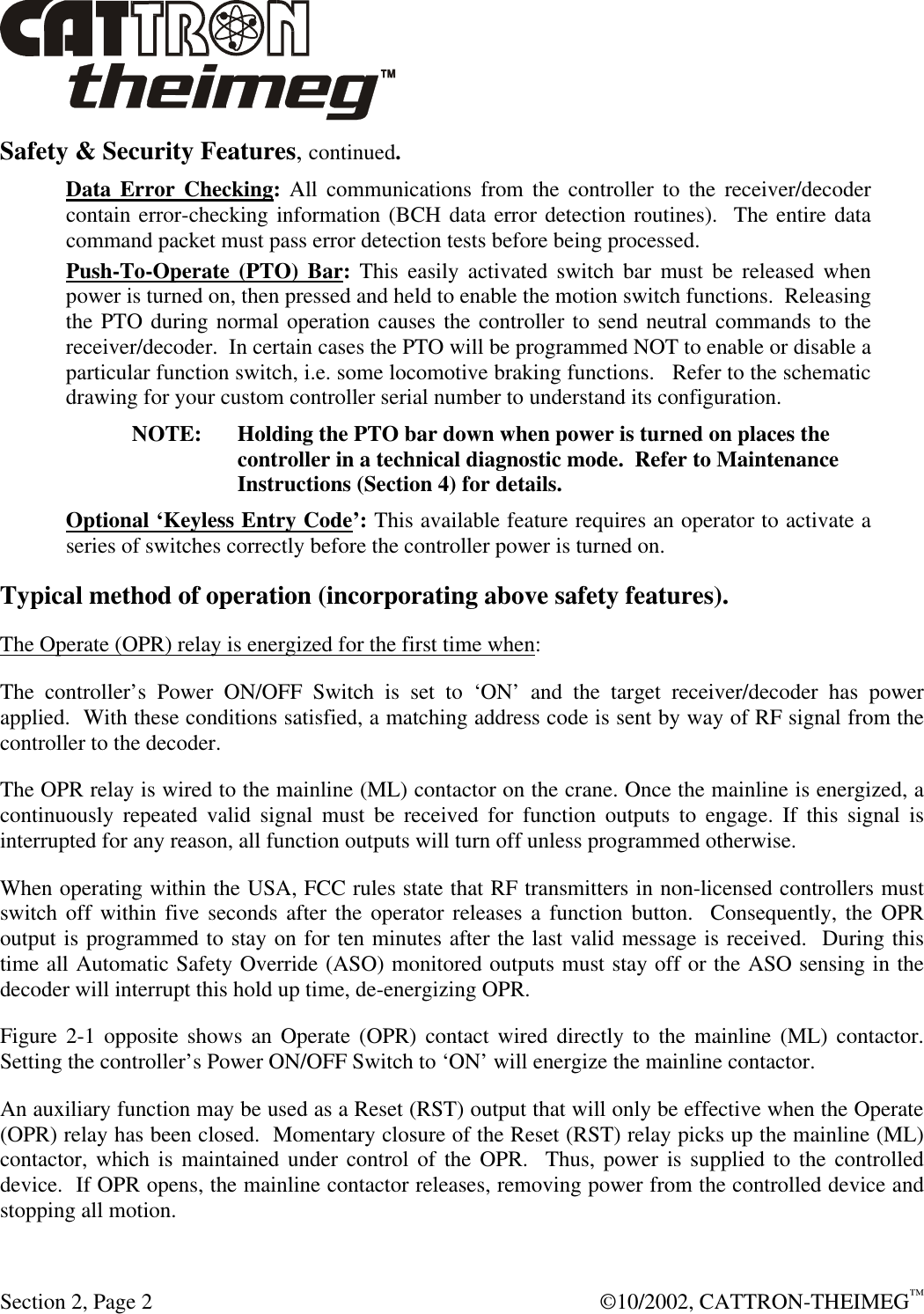  Section 2, Page 2  ©10/2002, CATTRON-THEIMEG™ Safety &amp; Security Features, continued. Data Error Checking: All communications from the controller to the receiver/decoder contain error-checking information (BCH data error detection routines).  The entire data command packet must pass error detection tests before being processed. Push-To-Operate (PTO) Bar: This easily activated switch bar must be released when power is turned on, then pressed and held to enable the motion switch functions.  Releasing the PTO during normal operation causes the controller to send neutral commands to the receiver/decoder.  In certain cases the PTO will be programmed NOT to enable or disable a particular function switch, i.e. some locomotive braking functions.   Refer to the schematic drawing for your custom controller serial number to understand its configuration. NOTE: Holding the PTO bar down when power is turned on places the controller in a technical diagnostic mode.  Refer to Maintenance Instructions (Section 4) for details. Optional ‘Keyless Entry Code’: This available feature requires an operator to activate a series of switches correctly before the controller power is turned on. Typical method of operation (incorporating above safety features). The Operate (OPR) relay is energized for the first time when: The controller’s Power ON/OFF Switch is set to ‘ON’ and the target receiver/decoder has power applied.  With these conditions satisfied, a matching address code is sent by way of RF signal from the controller to the decoder. The OPR relay is wired to the mainline (ML) contactor on the crane. Once the mainline is energized, a continuously repeated valid signal must be received for function outputs to engage. If this signal is interrupted for any reason, all function outputs will turn off unless programmed otherwise.  When operating within the USA, FCC rules state that RF transmitters in non-licensed controllers must switch off within five seconds after the operator releases a function button.  Consequently, the OPR output is programmed to stay on for ten minutes after the last valid message is received.  During this time all Automatic Safety Override (ASO) monitored outputs must stay off or the ASO sensing in the decoder will interrupt this hold up time, de-energizing OPR. Figure 2-1 opposite shows an Operate (OPR) contact wired directly to the mainline (ML) contactor. Setting the controller’s Power ON/OFF Switch to ‘ON’ will energize the mainline contactor. An auxiliary function may be used as a Reset (RST) output that will only be effective when the Operate (OPR) relay has been closed.  Momentary closure of the Reset (RST) relay picks up the mainline (ML) contactor, which is maintained under control of the OPR.  Thus, power is supplied to the controlled device.  If OPR opens, the mainline contactor releases, removing power from the controlled device and stopping all motion. 