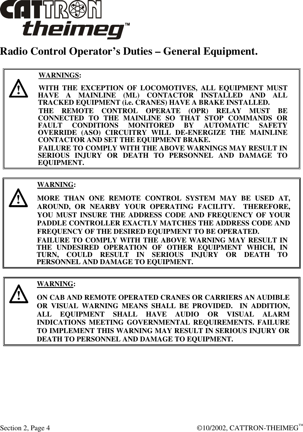  Section 2, Page 4  ©10/2002, CATTRON-THEIMEG™ Radio Control Operator’s Duties – General Equipment.      WARNINGS: WITH THE EXCEPTION OF LOCOMOTIVES, ALL EQUIPMENT MUST HAVE A MAINLINE (ML) CONTACTOR INSTALLED AND ALL TRACKED EQUIPMENT (i.e. CRANES) HAVE A BRAKE INSTALLED. THE REMOTE CONTROL OPERATE (OPR) RELAY MUST BE CONNECTED TO THE MAINLINE SO THAT STOP COMMANDS OR FAULT CONDITIONS MONITORED BY AUTOMATIC SAFETY OVERRIDE (ASO) CIRCUITRY WILL DE-ENERGIZE THE MAINLINE CONTACTOR AND SET THE EQUIPMENT BRAKE.  FAILURE TO COMPLY WITH THE ABOVE WARNINGS MAY RESULT IN SERIOUS INJURY OR DEATH TO PERSONNEL AND DAMAGE TO EQUIPMENT.       WARNING: MORE THAN ONE REMOTE CONTROL SYSTEM MAY BE USED AT, AROUND, OR NEARBY YOUR OPERATING FACILITY.  THEREFORE, YOU MUST INSURE THE ADDRESS CODE AND FREQUENCY OF YOUR PADDLE CONTROLLER EXACTLY MATCHES THE ADDRESS CODE AND FREQUENCY OF THE DESIRED EQUIPMENT TO BE OPERATED. FAILURE TO COMPLY WITH THE ABOVE WARNING MAY RESULT IN THE UNDESIRED OPERATION OF OTHER EQUIPMENT WHICH, IN TURN, COULD RESULT IN SERIOUS INJURY OR DEATH TO PERSONNEL AND DAMAGE TO EQUIPMENT.       WARNING: ON CAB AND REMOTE OPERATED CRANES OR CARRIERS AN AUDIBLE OR VISUAL WARNING MEANS SHALL BE PROVIDED.  IN ADDITION, ALL EQUIPMENT SHALL HAVE AUDIO OR VISUAL ALARM INDICATIONS MEETING GOVERNMENTAL REQUIREMENTS. FAILURE TO IMPLEMENT THIS WARNING MAY RESULT IN SERIOUS INJURY OR DEATH TO PERSONNEL AND DAMAGE TO EQUIPMENT.  
