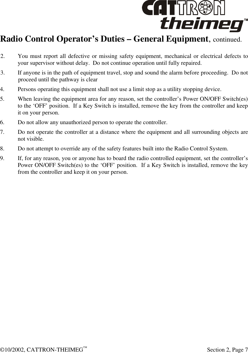  ©10/2002, CATTRON-THEIMEG™   Section 2, Page 7 Radio Control Operator’s Duties – General Equipment, continued. 2. You must report all defective or missing safety equipment, mechanical or electrical defects to your supervisor without delay.  Do not continue operation until fully repaired. 3. If anyone is in the path of equipment travel, stop and sound the alarm before proceeding.  Do not   proceed until the pathway is clear 4. Persons operating this equipment shall not use a limit stop as a utility stopping device. 5. When leaving the equipment area for any reason, set the controller’s Power ON/OFF Switch(es) to the ‘OFF’ position.  If a Key Switch is installed, remove the key from the controller and keep it on your person. 6. Do not allow any unauthorized person to operate the controller. 7. Do not operate the controller at a distance where the equipment and all surrounding objects are not visible. 8. Do not attempt to override any of the safety features built into the Radio Control System. 9. If, for any reason, you or anyone has to board the radio controlled equipment, set the controller’s Power ON/OFF Switch(es) to the ‘OFF’ position.  If a Key Switch is installed, remove the key from the controller and keep it on your person. 