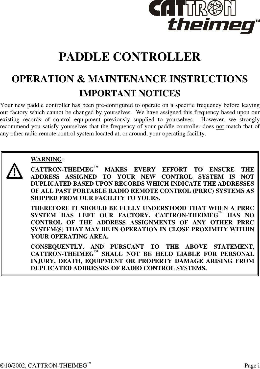  ©10/2002, CATTRON-THEIMEG™  Page i  PADDLE CONTROLLER OPERATION &amp; MAINTENANCE INSTRUCTIONS IMPORTANT NOTICES Your new paddle controller has been pre-configured to operate on a specific frequency before leaving our factory which cannot be changed by yourselves.  We have assigned this frequency based upon our existing records of control equipment previously supplied to yourselves.  However, we strongly recommend you satisfy yourselves that the frequency of your paddle controller does not match that of any other radio remote control system located at, or around, your operating facility.        WARNING: CATTRON-THEIMEG™ MAKES EVERY EFFORT TO ENSURE THE ADDRESS ASSIGNED TO YOUR NEW CONTROL SYSTEM IS NOT DUPLICATED BASED UPON RECORDS WHICH INDICATE THE ADDRESSES OF ALL PAST PORTABLE RADIO REMOTE CONTROL (PRRC) SYSTEMS AS SHIPPED FROM OUR FACILITY TO YOURS.   THEREFORE IT SHOULD BE FULLY UNDERSTOOD THAT WHEN A PRRC SYSTEM HAS LEFT OUR FACTORY, CATTRON-THEIMEG™ HAS NO CONTROL OF THE ADDRESS ASSIGNMENTS OF ANY OTHER PRRC SYSTEM(S) THAT MAY BE IN OPERATION IN CLOSE PROXIMITY WITHIN YOUR OPERATING AREA.   CONSEQUENTLY, AND PURSUANT TO THE ABOVE STATEMENT, CATTRON-THEIMEG™ SHALL NOT BE HELD LIABLE FOR PERSONAL INJURY, DEATH, EQUIPMENT OR PROPERTY DAMAGE ARISING FROM DUPLICATED ADDRESSES OF RADIO CONTROL SYSTEMS.  