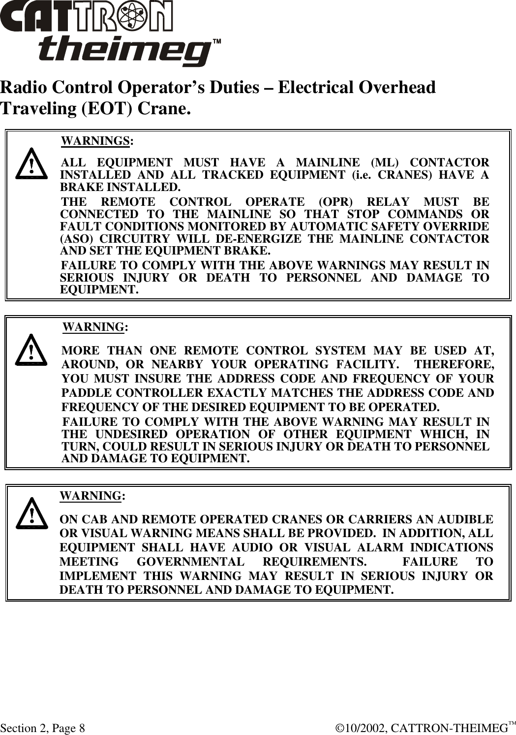  Section 2, Page 8  ©10/2002, CATTRON-THEIMEG™ Radio Control Operator’s Duties – Electrical Overhead Traveling (EOT) Crane.      WARNINGS: ALL EQUIPMENT MUST HAVE A MAINLINE (ML) CONTACTOR INSTALLED AND ALL TRACKED EQUIPMENT (i.e. CRANES) HAVE A BRAKE INSTALLED. THE REMOTE CONTROL OPERATE (OPR) RELAY MUST BE CONNECTED TO THE MAINLINE SO THAT STOP COMMANDS OR FAULT CONDITIONS MONITORED BY AUTOMATIC SAFETY OVERRIDE (ASO) CIRCUITRY WILL DE-ENERGIZE THE MAINLINE CONTACTOR AND SET THE EQUIPMENT BRAKE.  FAILURE TO COMPLY WITH THE ABOVE WARNINGS MAY RESULT IN SERIOUS INJURY OR DEATH TO PERSONNEL AND DAMAGE TO EQUIPMENT.       WARNING: MORE THAN ONE REMOTE CONTROL SYSTEM MAY BE USED AT, AROUND, OR NEARBY YOUR OPERATING FACILITY.  THEREFORE, YOU MUST INSURE THE ADDRESS CODE AND FREQUENCY OF YOUR PADDLE CONTROLLER EXACTLY MATCHES THE ADDRESS CODE AND FREQUENCY OF THE DESIRED EQUIPMENT TO BE OPERATED. FAILURE TO COMPLY WITH THE ABOVE WARNING MAY RESULT IN THE UNDESIRED OPERATION OF OTHER EQUIPMENT WHICH, IN TURN, COULD RESULT IN SERIOUS INJURY OR DEATH TO PERSONNEL AND DAMAGE TO EQUIPMENT.       WARNING: ON CAB AND REMOTE OPERATED CRANES OR CARRIERS AN AUDIBLE OR VISUAL WARNING MEANS SHALL BE PROVIDED.  IN ADDITION, ALL EQUIPMENT SHALL HAVE AUDIO OR VISUAL ALARM INDICATIONS MEETING GOVERNMENTAL REQUIREMENTS.  FAILURE TO IMPLEMENT THIS WARNING MAY RESULT IN SERIOUS INJURY OR DEATH TO PERSONNEL AND DAMAGE TO EQUIPMENT.  