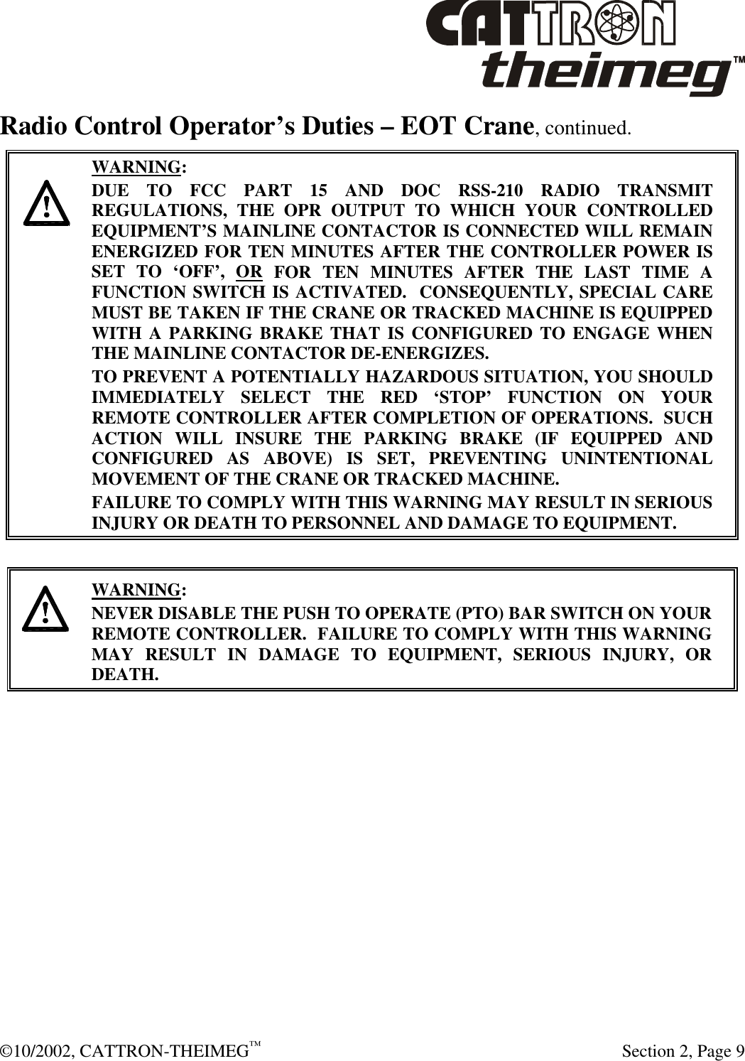  ©10/2002, CATTRON-THEIMEG™   Section 2, Page 9 Radio Control Operator’s Duties – EOT Crane, continued.     WARNING: DUE TO FCC PART 15 AND DOC RSS-210 RADIO TRANSMIT REGULATIONS, THE OPR OUTPUT TO WHICH YOUR CONTROLLED EQUIPMENT’S MAINLINE CONTACTOR IS CONNECTED WILL REMAIN ENERGIZED FOR TEN MINUTES AFTER THE CONTROLLER POWER IS SET TO ‘OFF’, OR FOR TEN MINUTES AFTER THE LAST TIME A FUNCTION SWITCH IS ACTIVATED.  CONSEQUENTLY, SPECIAL CARE MUST BE TAKEN IF THE CRANE OR TRACKED MACHINE IS EQUIPPED WITH A PARKING BRAKE THAT IS CONFIGURED TO ENGAGE WHEN THE MAINLINE CONTACTOR DE-ENERGIZES.    TO PREVENT A POTENTIALLY HAZARDOUS SITUATION, YOU SHOULD IMMEDIATELY SELECT THE RED ‘STOP’ FUNCTION ON YOUR REMOTE CONTROLLER AFTER COMPLETION OF OPERATIONS.  SUCH ACTION WILL INSURE THE PARKING BRAKE (IF EQUIPPED AND CONFIGURED AS ABOVE) IS SET, PREVENTING UNINTENTIONAL MOVEMENT OF THE CRANE OR TRACKED MACHINE. FAILURE TO COMPLY WITH THIS WARNING MAY RESULT IN SERIOUS INJURY OR DEATH TO PERSONNEL AND DAMAGE TO EQUIPMENT.       WARNING: NEVER DISABLE THE PUSH TO OPERATE (PTO) BAR SWITCH ON YOUR REMOTE CONTROLLER.  FAILURE TO COMPLY WITH THIS WARNING MAY RESULT IN DAMAGE TO EQUIPMENT, SERIOUS INJURY, OR DEATH.    