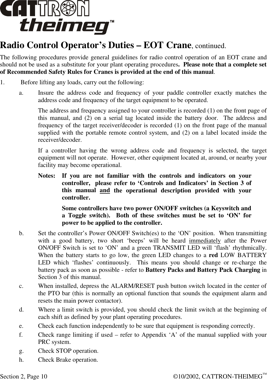  Section 2, Page 10  ©10/2002, CATTRON-THEIMEG™ Radio Control Operator’s Duties – EOT Crane, continued. The following procedures provide general guidelines for radio control operation of an EOT crane and should not be used as a substitute for your plant operating procedures.  Please note that a complete set of Recommended Safety Rules for Cranes is provided at the end of this manual.  1.        Before lifting any loads, carry out the following: a. Insure the address code and frequency of your paddle controller exactly matches the address code and frequency of the target equipment to be operated.   The address and frequency assigned to your controller is recorded (1) on the front page of this manual, and (2) on a serial tag located inside the battery door.  The address and frequency of the target receiver/decoder is recorded (1) on the front page of the manual supplied with the portable remote control system, and (2) on a label located inside the receiver/decoder.   If a controller having the wrong address code and frequency is selected, the target equipment will not operate.  However, other equipment located at, around, or nearby your facility may become operational. Notes: If you are not familiar with the controls and indicators on your  controller,  please refer to ‘Controls and Indicators’ in Section 3 of this manual and the operational description provided with your controller.  Some controllers have two power ON/OFF switches (a Keyswitch and a Toggle switch).  Both of these switches must be set to ‘ON’ for power to be applied to the controller. b. Set the controller’s Power ON/OFF Switch(es) to the ‘ON’ position.  When transmitting with a good battery, two short ‘beeps’ will be heard immediately after the Power ON/OFF Switch is set to ‘ON’ and a green TRANSMIT LED will ‘flash’ rhythmically.  When the battery starts to go low, the green LED changes to a red LOW BATTERY LED which ‘flashes’ continuously.  This means you should change or re-charge the battery pack as soon as possible - refer to Battery Packs and Battery Pack Charging in Section 3 of this manual. c. When installed, depress the ALARM/RESET push button switch located in the center of the PTO bar (this is normally an optional function that sounds the equipment alarm and resets the main power contactor). d. Where a limit switch is provided, you should check the limit switch at the beginning of each shift as defined by your plant operating procedures. e. Check each function independently to be sure that equipment is responding correctly. f. Check range limiting if used – refer to Appendix ‘A’ of the manual supplied with your PRC system. g. Check STOP operation. h. Check Brake operation. 