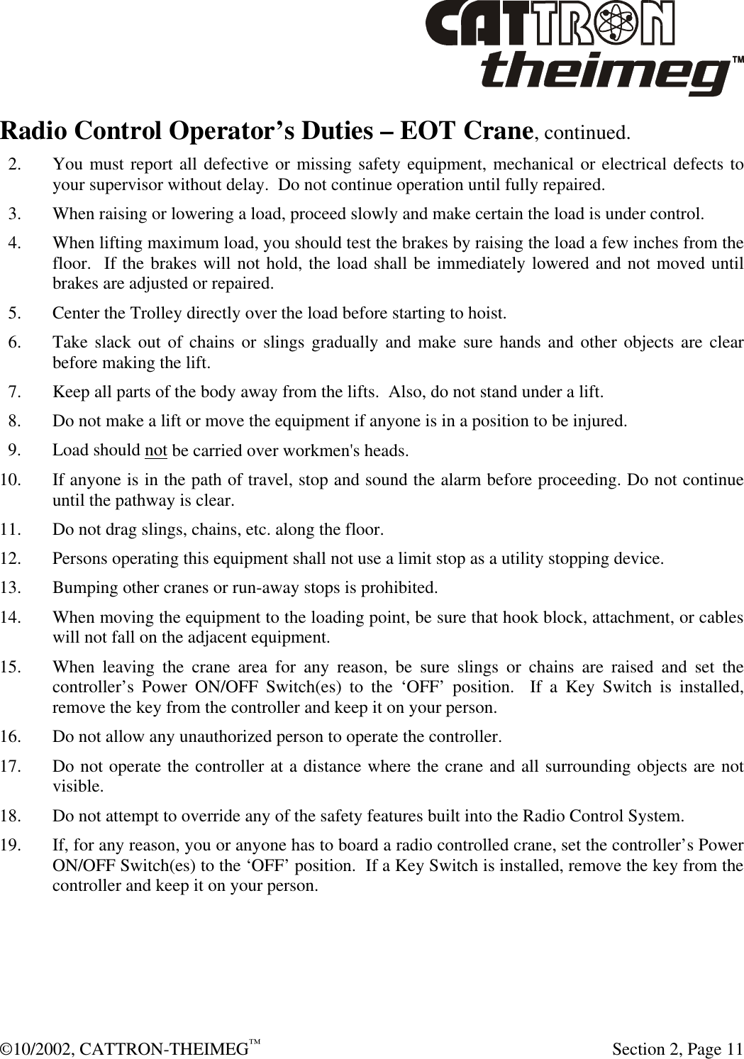  ©10/2002, CATTRON-THEIMEG™   Section 2, Page 11 Radio Control Operator’s Duties – EOT Crane, continued.   2. You must report all defective or missing safety equipment, mechanical or electrical defects to your supervisor without delay.  Do not continue operation until fully repaired.   3. When raising or lowering a load, proceed slowly and make certain the load is under control.   4. When lifting maximum load, you should test the brakes by raising the load a few inches from the floor.  If the brakes will not hold, the load shall be immediately lowered and not moved until brakes are adjusted or repaired.   5. Center the Trolley directly over the load before starting to hoist.   6. Take slack out of chains or slings gradually and make sure hands and other objects are clear before making the lift.   7. Keep all parts of the body away from the lifts.  Also, do not stand under a lift. 8. Do not make a lift or move the equipment if anyone is in a position to be injured. 9. Load should not be carried over workmen&apos;s heads. 10. If anyone is in the path of travel, stop and sound the alarm before proceeding. Do not continue until the pathway is clear.  11. Do not drag slings, chains, etc. along the floor. 12. Persons operating this equipment shall not use a limit stop as a utility stopping device. 13. Bumping other cranes or run-away stops is prohibited. 14. When moving the equipment to the loading point, be sure that hook block, attachment, or cables will not fall on the adjacent equipment. 15. When leaving the crane area for any reason, be sure slings or chains are raised and set the controller’s Power ON/OFF Switch(es) to the ‘OFF’ position.  If a Key Switch is installed, remove the key from the controller and keep it on your person. 16. Do not allow any unauthorized person to operate the controller. 17. Do not operate the controller at a distance where the crane and all surrounding objects are not visible. 18. Do not attempt to override any of the safety features built into the Radio Control System. 19. If, for any reason, you or anyone has to board a radio controlled crane, set the controller’s Power ON/OFF Switch(es) to the ‘OFF’ position.  If a Key Switch is installed, remove the key from the controller and keep it on your person.    