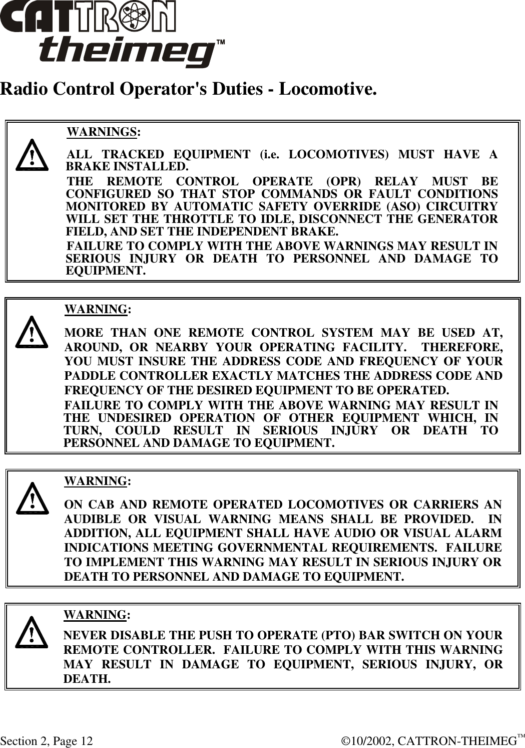 Section 2, Page 12  ©10/2002, CATTRON-THEIMEG™ Radio Control Operator&apos;s Duties - Locomotive.      WARNINGS: ALL TRACKED EQUIPMENT (i.e. LOCOMOTIVES) MUST HAVE A BRAKE INSTALLED. THE REMOTE CONTROL OPERATE (OPR) RELAY MUST BE CONFIGURED SO THAT STOP COMMANDS OR FAULT CONDITIONS MONITORED BY AUTOMATIC SAFETY OVERRIDE (ASO) CIRCUITRY WILL SET THE THROTTLE TO IDLE, DISCONNECT THE GENERATOR FIELD, AND SET THE INDEPENDENT BRAKE.  FAILURE TO COMPLY WITH THE ABOVE WARNINGS MAY RESULT IN SERIOUS INJURY OR DEATH TO PERSONNEL AND DAMAGE TO EQUIPMENT.       WARNING: MORE THAN ONE REMOTE CONTROL SYSTEM MAY BE USED AT, AROUND, OR NEARBY YOUR OPERATING FACILITY.  THEREFORE, YOU MUST INSURE THE ADDRESS CODE AND FREQUENCY OF YOUR PADDLE CONTROLLER EXACTLY MATCHES THE ADDRESS CODE AND FREQUENCY OF THE DESIRED EQUIPMENT TO BE OPERATED. FAILURE TO COMPLY WITH THE ABOVE WARNING MAY RESULT IN THE UNDESIRED OPERATION OF OTHER EQUIPMENT WHICH, IN TURN, COULD RESULT IN SERIOUS INJURY OR DEATH TO PERSONNEL AND DAMAGE TO EQUIPMENT.       WARNING: ON CAB AND REMOTE OPERATED LOCOMOTIVES OR CARRIERS AN AUDIBLE OR VISUAL WARNING MEANS SHALL BE PROVIDED.  IN ADDITION, ALL EQUIPMENT SHALL HAVE AUDIO OR VISUAL ALARM INDICATIONS MEETING GOVERNMENTAL REQUIREMENTS.  FAILURE TO IMPLEMENT THIS WARNING MAY RESULT IN SERIOUS INJURY OR DEATH TO PERSONNEL AND DAMAGE TO EQUIPMENT.     WARNING: NEVER DISABLE THE PUSH TO OPERATE (PTO) BAR SWITCH ON YOUR REMOTE CONTROLLER.  FAILURE TO COMPLY WITH THIS WARNING MAY RESULT IN DAMAGE TO EQUIPMENT, SERIOUS INJURY, OR DEATH.    