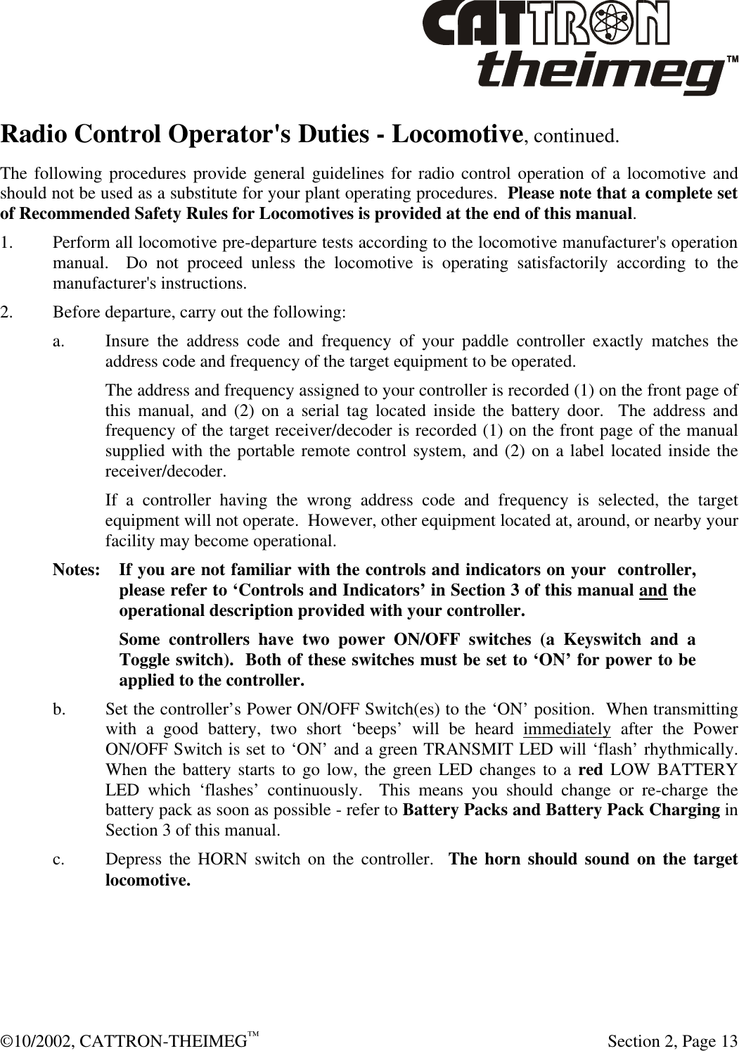  ©10/2002, CATTRON-THEIMEG™   Section 2, Page 13 Radio Control Operator&apos;s Duties - Locomotive, continued.  The following procedures provide general guidelines for radio control operation of a locomotive and should not be used as a substitute for your plant operating procedures.  Please note that a complete set of Recommended Safety Rules for Locomotives is provided at the end of this manual.   1. Perform all locomotive pre-departure tests according to the locomotive manufacturer&apos;s operation manual.  Do not proceed unless the locomotive is operating satisfactorily according to the manufacturer&apos;s instructions. 2. Before departure, carry out the following: a. Insure the address code and frequency of your paddle controller exactly matches the address code and frequency of the target equipment to be operated.   The address and frequency assigned to your controller is recorded (1) on the front page of this manual, and (2) on a serial tag located inside the battery door.  The address and frequency of the target receiver/decoder is recorded (1) on the front page of the manual supplied with the portable remote control system, and (2) on a label located inside the receiver/decoder.  If a controller having the wrong address code and frequency is selected, the target equipment will not operate.  However, other equipment located at, around, or nearby your facility may become operational. Notes: If you are not familiar with the controls and indicators on your  controller,  please refer to ‘Controls and Indicators’ in Section 3 of this manual and the operational description provided with your controller.   Some controllers have two power ON/OFF switches (a Keyswitch and a Toggle switch).  Both of these switches must be set to ‘ON’ for power to be applied to the controller. b. Set the controller’s Power ON/OFF Switch(es) to the ‘ON’ position.  When transmitting with a good battery, two short ‘beeps’ will be heard immediately after the Power ON/OFF Switch is set to ‘ON’ and a green TRANSMIT LED will ‘flash’ rhythmically.  When the battery starts to go low, the green LED changes to a red LOW BATTERY LED which ‘flashes’ continuously.  This means you should change or re-charge the battery pack as soon as possible - refer to Battery Packs and Battery Pack Charging in Section 3 of this manual. c. Depress the HORN switch on the controller.  The horn should sound on the target locomotive. 