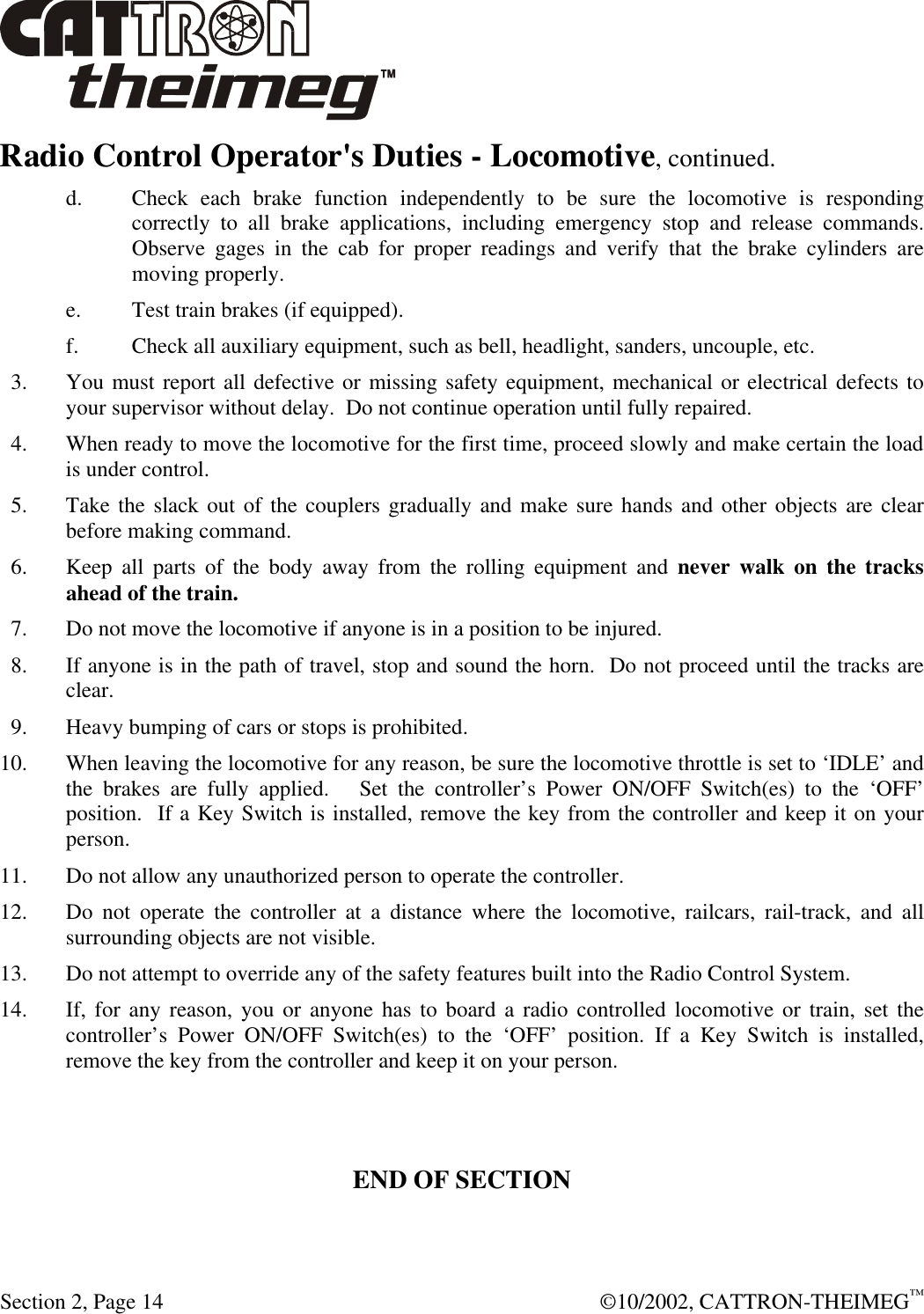  Section 2, Page 14  ©10/2002, CATTRON-THEIMEG™ Radio Control Operator&apos;s Duties - Locomotive, continued.  d. Check each brake function independently to be sure the locomotive is responding correctly to all brake applications, including emergency stop and release commands.  Observe gages in the cab for proper readings and verify that the brake cylinders are moving properly.  e. Test train brakes (if equipped). f. Check all auxiliary equipment, such as bell, headlight, sanders, uncouple, etc.   3. You must report all defective or missing safety equipment, mechanical or electrical defects to your supervisor without delay.  Do not continue operation until fully repaired.    4. When ready to move the locomotive for the first time, proceed slowly and make certain the load is under control.     5. Take the slack out of the couplers gradually and make sure hands and other objects are clear before making command.   6. Keep all parts of the body away from the rolling equipment and never walk on the tracks ahead of the train.    7. Do not move the locomotive if anyone is in a position to be injured.   8. If anyone is in the path of travel, stop and sound the horn.  Do not proceed until the tracks are clear.   9. Heavy bumping of cars or stops is prohibited. 10. When leaving the locomotive for any reason, be sure the locomotive throttle is set to ‘IDLE’ and the brakes are fully applied.   Set the controller’s Power ON/OFF Switch(es) to the ‘OFF’ position.  If a Key Switch is installed, remove the key from the controller and keep it on your person. 11. Do not allow any unauthorized person to operate the controller. 12. Do not operate the controller at a distance where the locomotive, railcars, rail-track, and all surrounding objects are not visible. 13. Do not attempt to override any of the safety features built into the Radio Control System. 14. If, for any reason, you or anyone has to board a radio controlled locomotive or train, set the controller’s Power ON/OFF Switch(es) to the ‘OFF’ position. If a Key Switch is installed, remove the key from the controller and keep it on your person.    END OF SECTION 