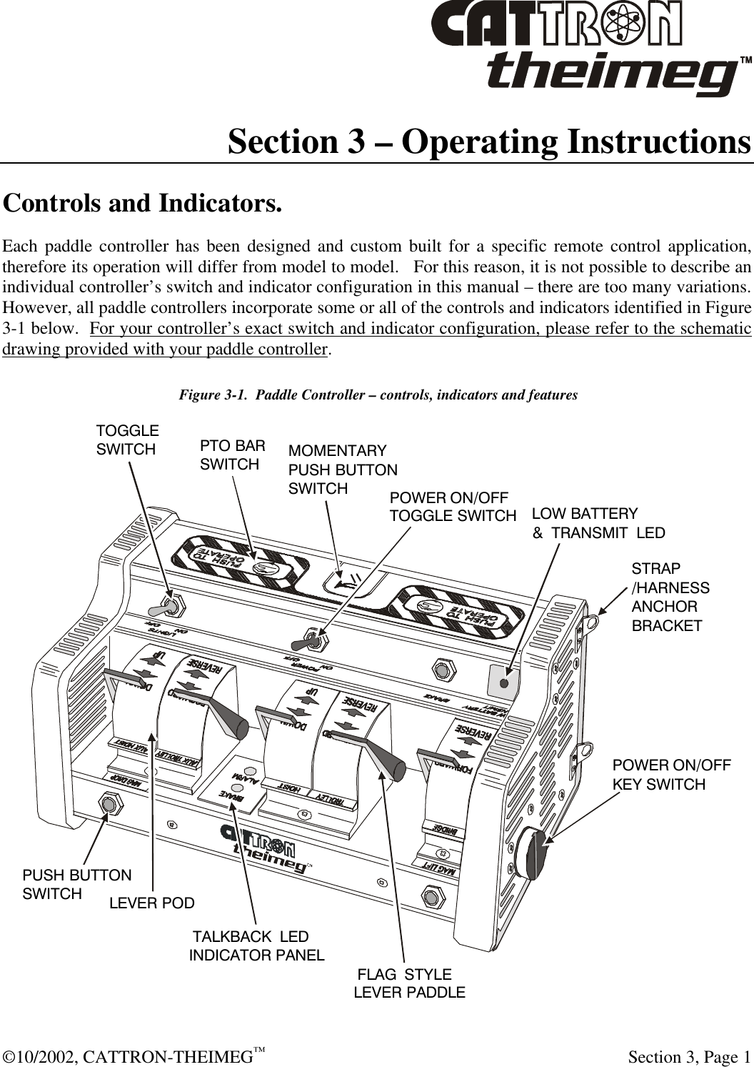  ©10/2002, CATTRON-THEIMEG™   Section 3, Page 1 Section 3 – Operating Instructions  Controls and Indicators. Each paddle controller has been designed and custom built for a specific remote control application, therefore its operation will differ from model to model.   For this reason, it is not possible to describe an individual controller’s switch and indicator configuration in this manual – there are too many variations.  However, all paddle controllers incorporate some or all of the controls and indicators identified in Figure 3-1 below.  For your controller’s exact switch and indicator configuration, please refer to the schematic drawing provided with your paddle controller.  Figure 3-1.  Paddle Controller – controls, indicators and features PTO BARSWITCHSTRAP/HARNESSANCHORBRACKET POWER ON/OFFTOGGLE SWITCHPOWER ON/OFFKEY SWITCH‘FLAG’ STYLELEVER PADDLE‘LOW BATTERY’ &amp; ‘TRANSMIT’ LEDMOMENTARYPUSH BUTTONSWITCH PUSH BUTTONSWITCH ‘TALKBACK’ LEDINDICATOR PANELLEVER PODTOGGLESWITCH 