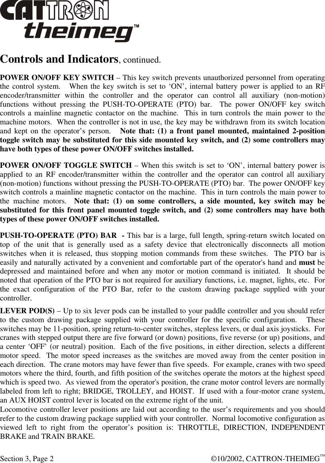  Section 3, Page 2  ©10/2002, CATTRON-THEIMEG™ Controls and Indicators, continued. POWER ON/OFF KEY SWITCH – This key switch prevents unauthorized personnel from operating the control system.   When the key switch is set to ‘ON’, internal battery power is applied to an RF encoder/transmitter within the controller and the operator can control all auxiliary (non-motion) functions without pressing the PUSH-TO-OPERATE (PTO) bar.  The power ON/OFF key switch controls a mainline magnetic contactor on the machine.  This in turn controls the main power to the machine motors.  When the controller is not in use, the key may be withdrawn from its switch location and kept on the operator’s person.   Note that: (1) a front panel mounted, maintained 2-position toggle switch may be substituted for this side mounted key switch, and (2) some controllers may have both types of these power ON/OFF switches installed. POWER ON/OFF TOGGLE SWITCH – When this switch is set to ‘ON’, internal battery power is applied to an RF encoder/transmitter within the controller and the operator can control all auxiliary (non-motion) functions without pressing the PUSH-TO-OPERATE (PTO) bar.  The power ON/OFF key switch controls a mainline magnetic contactor on the machine.  This in turn controls the main power to the machine motors.  Note that: (1) on some controllers, a side mounted, key switch may be substituted for this front panel mounted toggle switch, and (2) some controllers may have both types of these power ON/OFF switches installed. PUSH-TO-OPERATE (PTO) BAR  - This bar is a large, full length, spring-return switch located on top of the unit that is generally used as a safety device that electronically disconnects all motion switches when it is released, thus stopping motion commands from these switches.  The PTO bar is easily and naturally activated by a convenient and comfortable part of the operator&apos;s hand and must be depressed and maintained before and when any motor or motion command is initiated.  It should be noted that operation of the PTO bar is not required for auxiliary functions, i.e. magnet, lights, etc.  For the exact configuration of the PTO Bar, refer to the custom drawing package supplied with your controller.  LEVER POD(S) – Up to six lever pods can be installed to your paddle controller and you should refer to the custom drawing package supplied with your controller for the specific configuration.   These switches may be 11-position, spring return-to-center switches, stepless levers, or dual axis joysticks.  For cranes with stepped output there are five forward (or down) positions, five reverse (or up) positions, and a center ‘OFF’ (or neutral) position.  Each of the five positions, in either direction, selects a different motor speed.  The motor speed increases as the switches are moved away from the center position in each direction.  The crane motors may have fewer than five speeds.  For example, cranes with two speed motors where the third, fourth, and fifth position of the switches operate the motors at the highest speed which is speed two.  As viewed from the operator&apos;s position, the crane motor control levers are normally labeled from left to right; BRIDGE, TROLLEY, and HOIST.  If used with a four-motor crane system, an AUX HOIST control lever is located on the extreme right of the unit.  Locomotive controller lever positions are laid out according to the user’s requirements and you should refer to the custom drawing package supplied with your controller.  Normal locomotive configuration as viewed left to right from the operator’s position is: THROTTLE, DIRECTION, INDEPENDENT BRAKE and TRAIN BRAKE.   