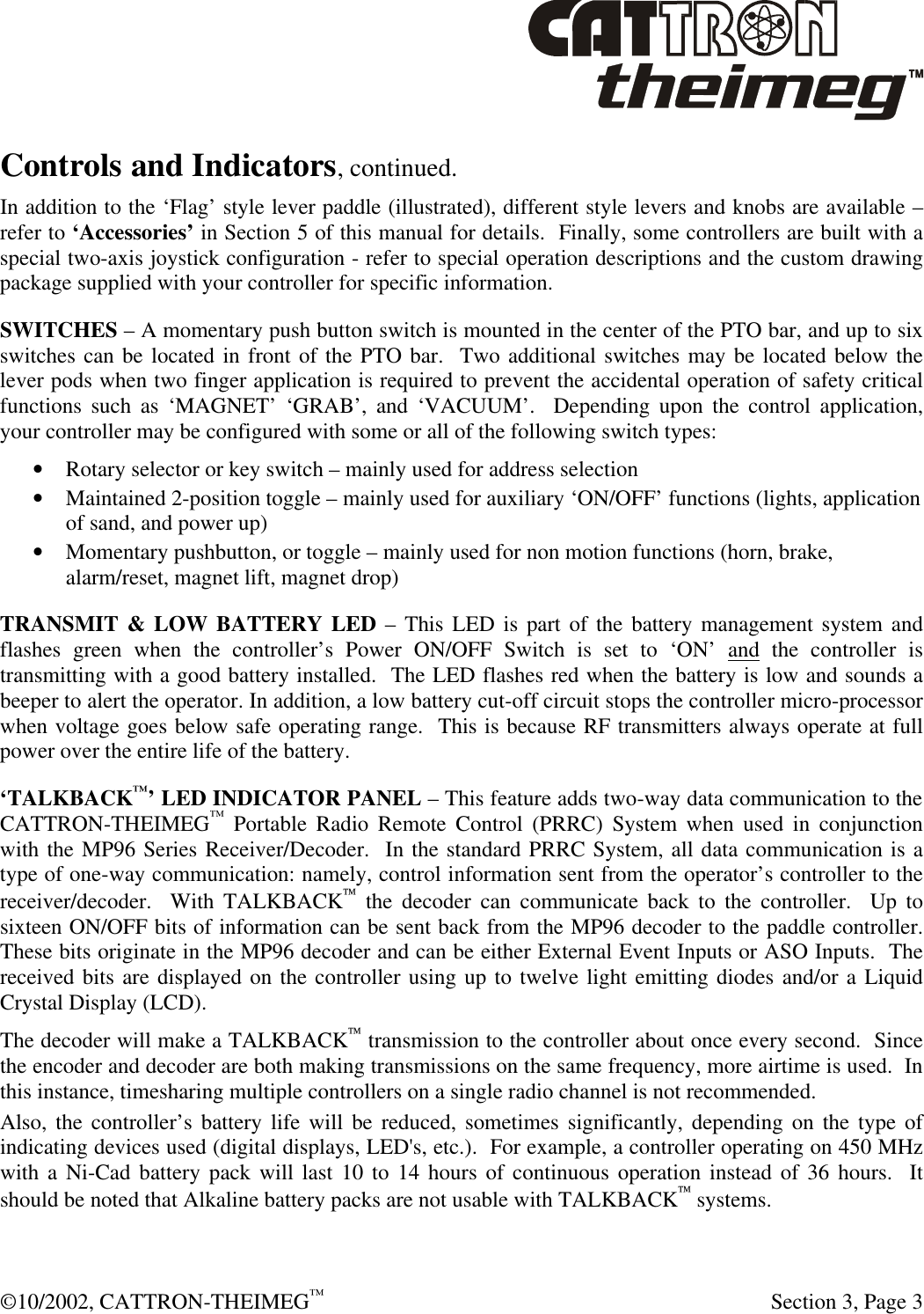  ©10/2002, CATTRON-THEIMEG™   Section 3, Page 3 Controls and Indicators, continued. In addition to the ‘Flag’ style lever paddle (illustrated), different style levers and knobs are available – refer to ‘Accessories’ in Section 5 of this manual for details.  Finally, some controllers are built with a special two-axis joystick configuration - refer to special operation descriptions and the custom drawing package supplied with your controller for specific information. SWITCHES – A momentary push button switch is mounted in the center of the PTO bar, and up to six switches can be located in front of the PTO bar.  Two additional switches may be located below the lever pods when two finger application is required to prevent the accidental operation of safety critical functions such as ‘MAGNET’ ‘GRAB’, and ‘VACUUM’.  Depending upon the control application, your controller may be configured with some or all of the following switch types: • Rotary selector or key switch – mainly used for address selection • Maintained 2-position toggle – mainly used for auxiliary ‘ON/OFF’ functions (lights, application of sand, and power up) • Momentary pushbutton, or toggle – mainly used for non motion functions (horn, brake, alarm/reset, magnet lift, magnet drop) TRANSMIT &amp; LOW BATTERY LED – This LED is part of the battery management system and flashes green when the controller’s Power ON/OFF Switch is set to ‘ON’ and the controller is transmitting with a good battery installed.  The LED flashes red when the battery is low and sounds a beeper to alert the operator. In addition, a low battery cut-off circuit stops the controller micro-processor when voltage goes below safe operating range.  This is because RF transmitters always operate at full power over the entire life of the battery. ‘TALKBACK™’ LED INDICATOR PANEL – This feature adds two-way data communication to the CATTRON-THEIMEG™ Portable Radio Remote Control (PRRC) System when used in conjunction with the MP96 Series Receiver/Decoder.  In the standard PRRC System, all data communication is a type of one-way communication: namely, control information sent from the operator’s controller to the receiver/decoder.  With TALKBACK the decoder can communicate back to the controller.  Up to sixteen ON/OFF bits of information can be sent back from the MP96 decoder to the paddle controller.  These bits originate in the MP96 decoder and can be either External Event Inputs or ASO Inputs.  The received bits are displayed on the controller using up to twelve light emitting diodes and/or a Liquid Crystal Display (LCD).  The decoder will make a TALKBACK transmission to the controller about once every second.  Since the encoder and decoder are both making transmissions on the same frequency, more airtime is used.  In this instance, timesharing multiple controllers on a single radio channel is not recommended.   Also, the controller’s battery life will be reduced, sometimes significantly, depending on the type of indicating devices used (digital displays, LED&apos;s, etc.).  For example, a controller operating on 450 MHz with a Ni-Cad battery pack will last 10 to 14 hours of continuous operation instead of 36 hours.  It should be noted that Alkaline battery packs are not usable with TALKBACK systems. 