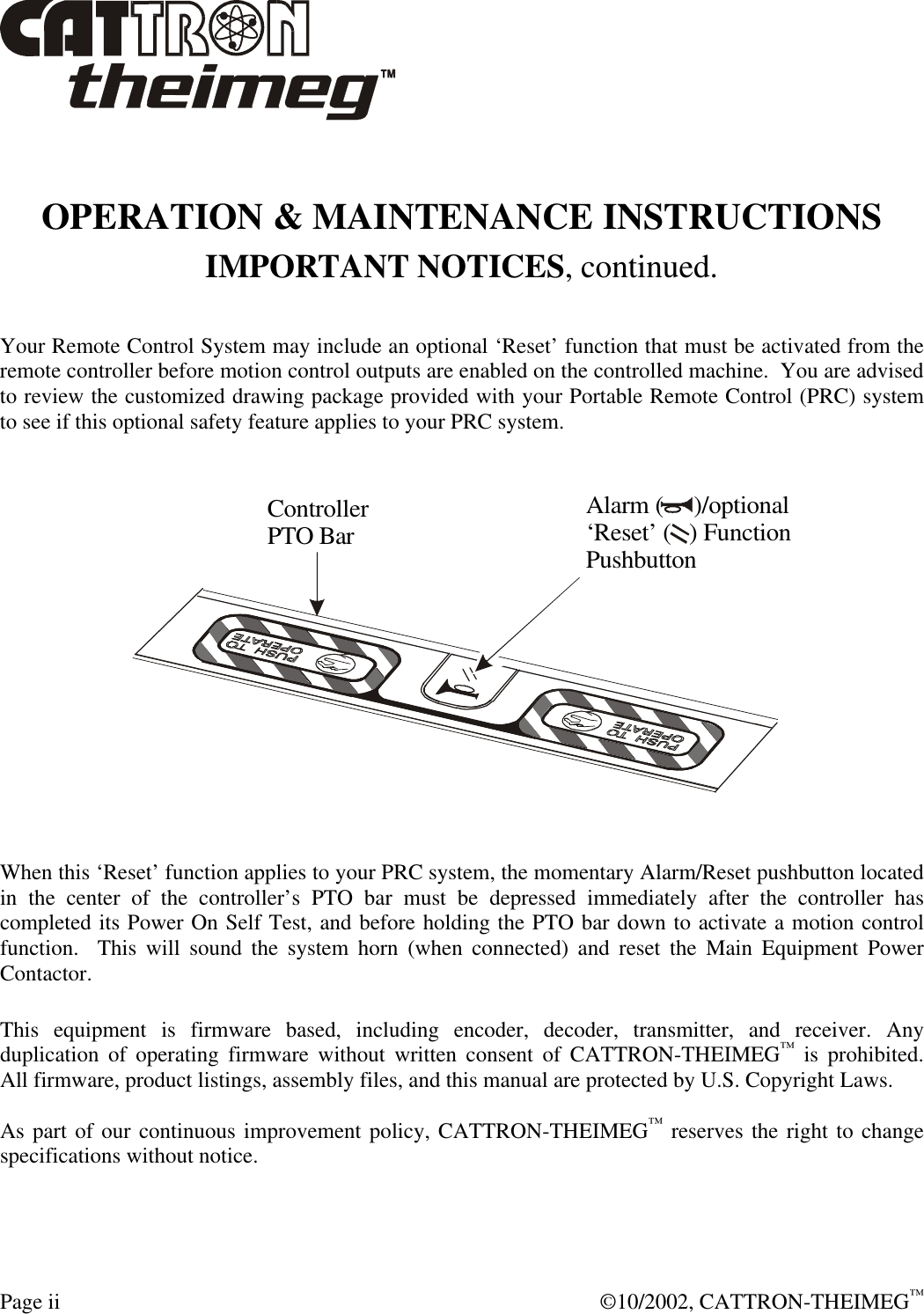  Page ii  ©10/2002, CATTRON-THEIMEG™  OPERATION &amp; MAINTENANCE INSTRUCTIONS IMPORTANT NOTICES, continued.  Your Remote Control System may include an optional ‘Reset’ function that must be activated from the remote controller before motion control outputs are enabled on the controlled machine.  You are advised to review the customized drawing package provided with your Portable Remote Control (PRC) system to see if this optional safety feature applies to your PRC system.  Alarm (     )/optional‘Reset’ (   ) FunctionPushbuttonControllerPTO Bar   When this ‘Reset’ function applies to your PRC system, the momentary Alarm/Reset pushbutton located in the center of the controller’s PTO bar must be depressed immediately after the controller has completed its Power On Self Test, and before holding the PTO bar down to activate a motion control function.  This will sound the system horn (when connected) and reset the Main Equipment Power Contactor.  This equipment is firmware based, including encoder, decoder, transmitter, and receiver. Any duplication of operating firmware without written consent of CATTRON-THEIMEG™ is prohibited.  All firmware, product listings, assembly files, and this manual are protected by U.S. Copyright Laws.  As part of our continuous improvement policy, CATTRON-THEIMEG™ reserves the right to change specifications without notice.  