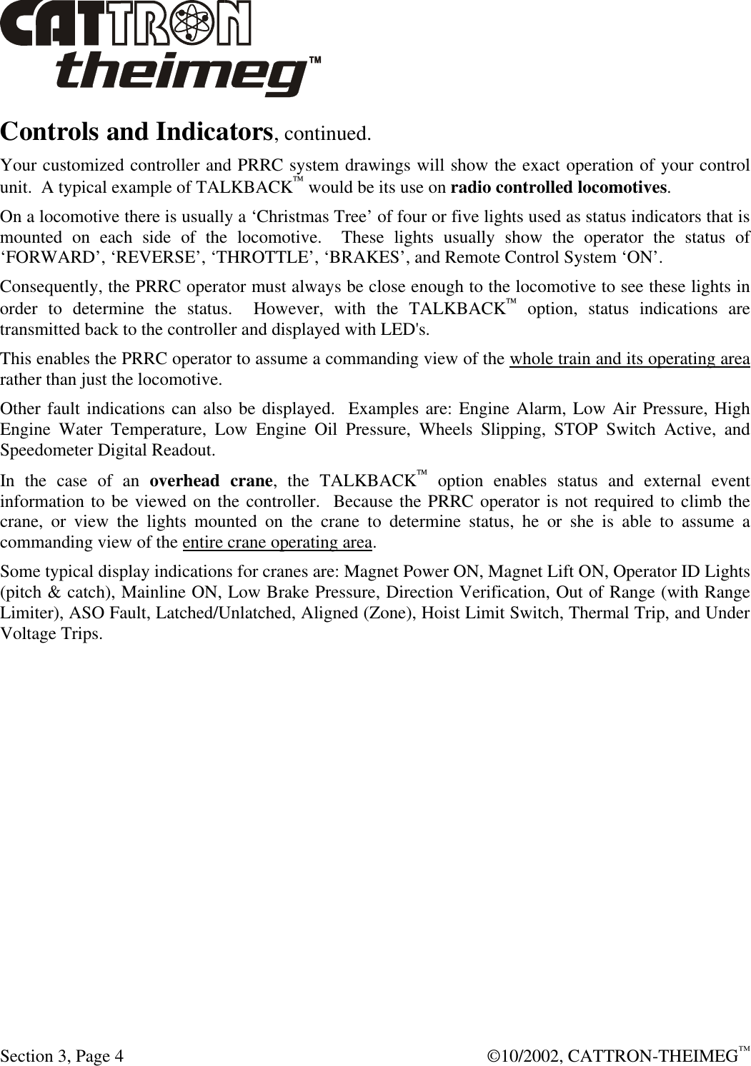  Section 3, Page 4  ©10/2002, CATTRON-THEIMEG™ Controls and Indicators, continued. Your customized controller and PRRC system drawings will show the exact operation of your control unit.  A typical example of TALKBACK would be its use on radio controlled locomotives.   On a locomotive there is usually a ‘Christmas Tree’ of four or five lights used as status indicators that is mounted on each side of the locomotive.  These lights usually show the operator the status of ‘FORWARD’, ‘REVERSE’, ‘THROTTLE’, ‘BRAKES’, and Remote Control System ‘ON’.  Consequently, the PRRC operator must always be close enough to the locomotive to see these lights in order to determine the status.  However, with the TALKBACK option, status indications are transmitted back to the controller and displayed with LED&apos;s.   This enables the PRRC operator to assume a commanding view of the whole train and its operating area rather than just the locomotive.  Other fault indications can also be displayed.  Examples are: Engine Alarm, Low Air Pressure, High Engine Water Temperature, Low Engine Oil Pressure, Wheels Slipping, STOP Switch Active, and Speedometer Digital Readout. In the case of an overhead crane, the TALKBACK option enables status and external event information to be viewed on the controller.  Because the PRRC operator is not required to climb the crane, or view the lights mounted on the crane to determine status, he or she is able to assume a commanding view of the entire crane operating area.   Some typical display indications for cranes are: Magnet Power ON, Magnet Lift ON, Operator ID Lights (pitch &amp; catch), Mainline ON, Low Brake Pressure, Direction Verification, Out of Range (with Range Limiter), ASO Fault, Latched/Unlatched, Aligned (Zone), Hoist Limit Switch, Thermal Trip, and Under Voltage Trips. 