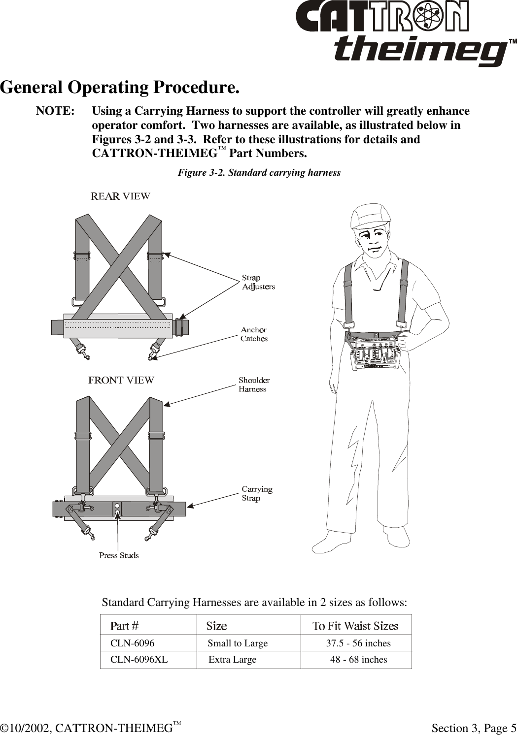  ©10/2002, CATTRON-THEIMEG™   Section 3, Page 5 General Operating Procedure.   NOTE: Using a Carrying Harness to support the controller will greatly enhance operator comfort.  Two harnesses are available, as illustrated below in Figures 3-2 and 3-3.  Refer to these illustrations for details and CATTRON-THEIMEG™ Part Numbers.  Figure 3-2. Standard carrying harness  Standard Carrying Harnesses are available in 2 sizes as follows:   CLN-6096                     Small to Large                       37.5 - 56 inches   CLN-6096XL                Extra Large                             48 - 68 inches